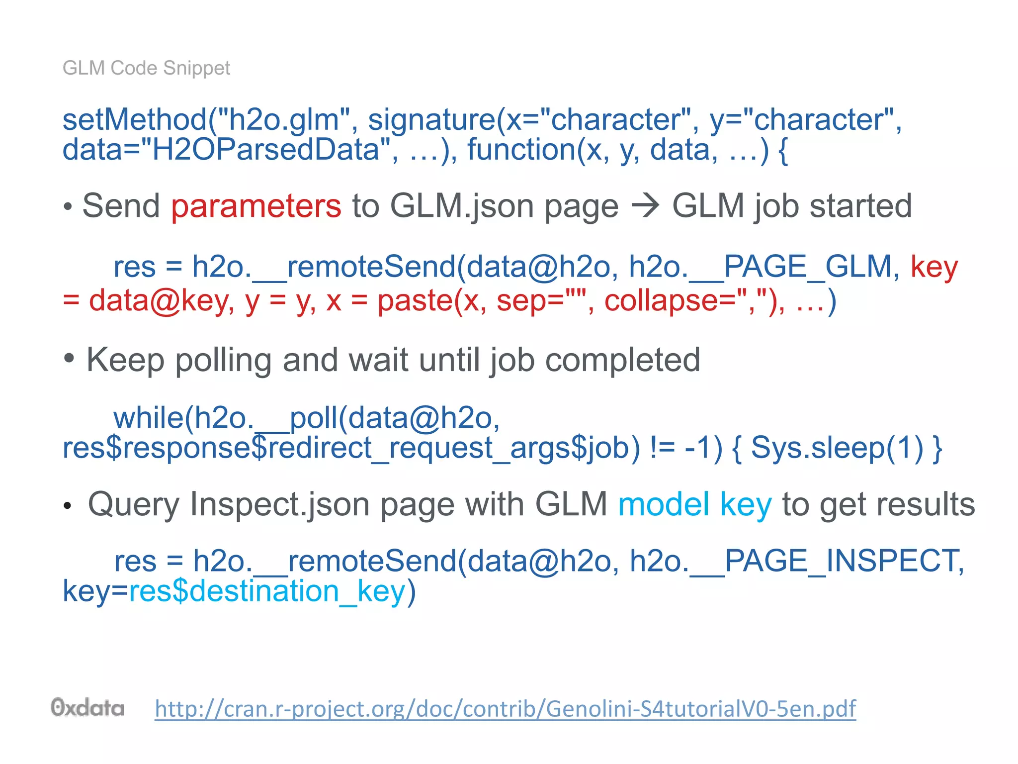GLM Code Snippet
setMethod("h2o.glm", signature(x="character", y="character",
data="H2OParsedData", …), function(x, y, data, …) {
• Send parameters to GLM.json page  GLM job started
res = h2o.__remoteSend(data@h2o, h2o.__PAGE_GLM, key
= data@key, y = y, x = paste(x, sep="", collapse=","), …)
• Keep polling and wait until job completed
while(h2o.__poll(data@h2o,
res$response$redirect_request_args$job) != -1) { Sys.sleep(1) }
• Query Inspect.json page with GLM model key to get results
res = h2o.__remoteSend(data@h2o, h2o.__PAGE_INSPECT,
key=res$destination_key)
http://cran.r-project.org/doc/contrib/Genolini-S4tutorialV0-5en.pdf
 