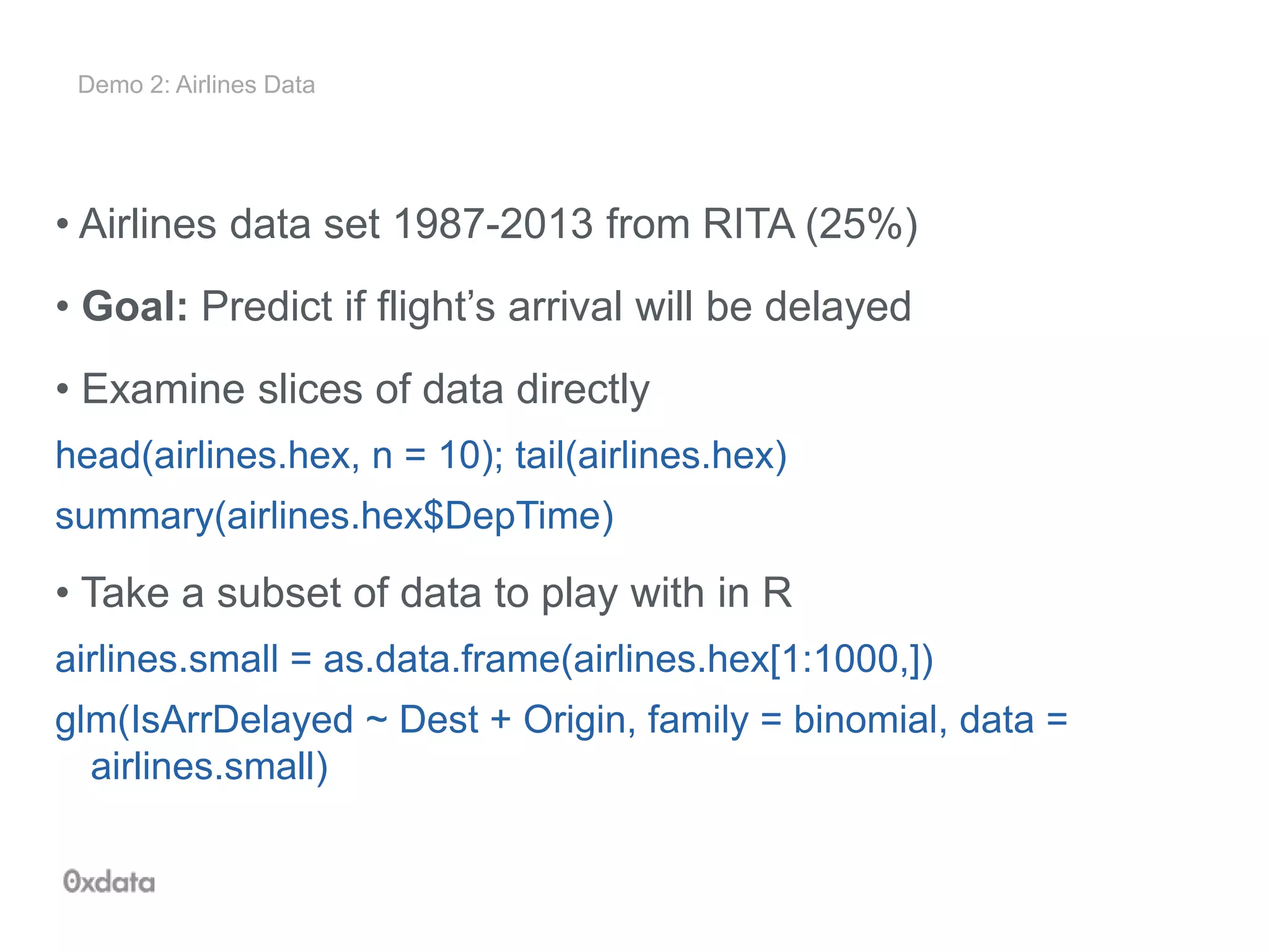 Demo 2: Airlines Data
• Airlines data set 1987-2013 from RITA (25%)
• Goal: Predict if flight’s arrival will be delayed
• Examine slices of data directly
head(airlines.hex, n = 10); tail(airlines.hex)
summary(airlines.hex$DepTime)
• Take a subset of data to play with in R
airlines.small = as.data.frame(airlines.hex[1:1000,])
glm(IsArrDelayed ~ Dest + Origin, family = binomial, data =
airlines.small)
 