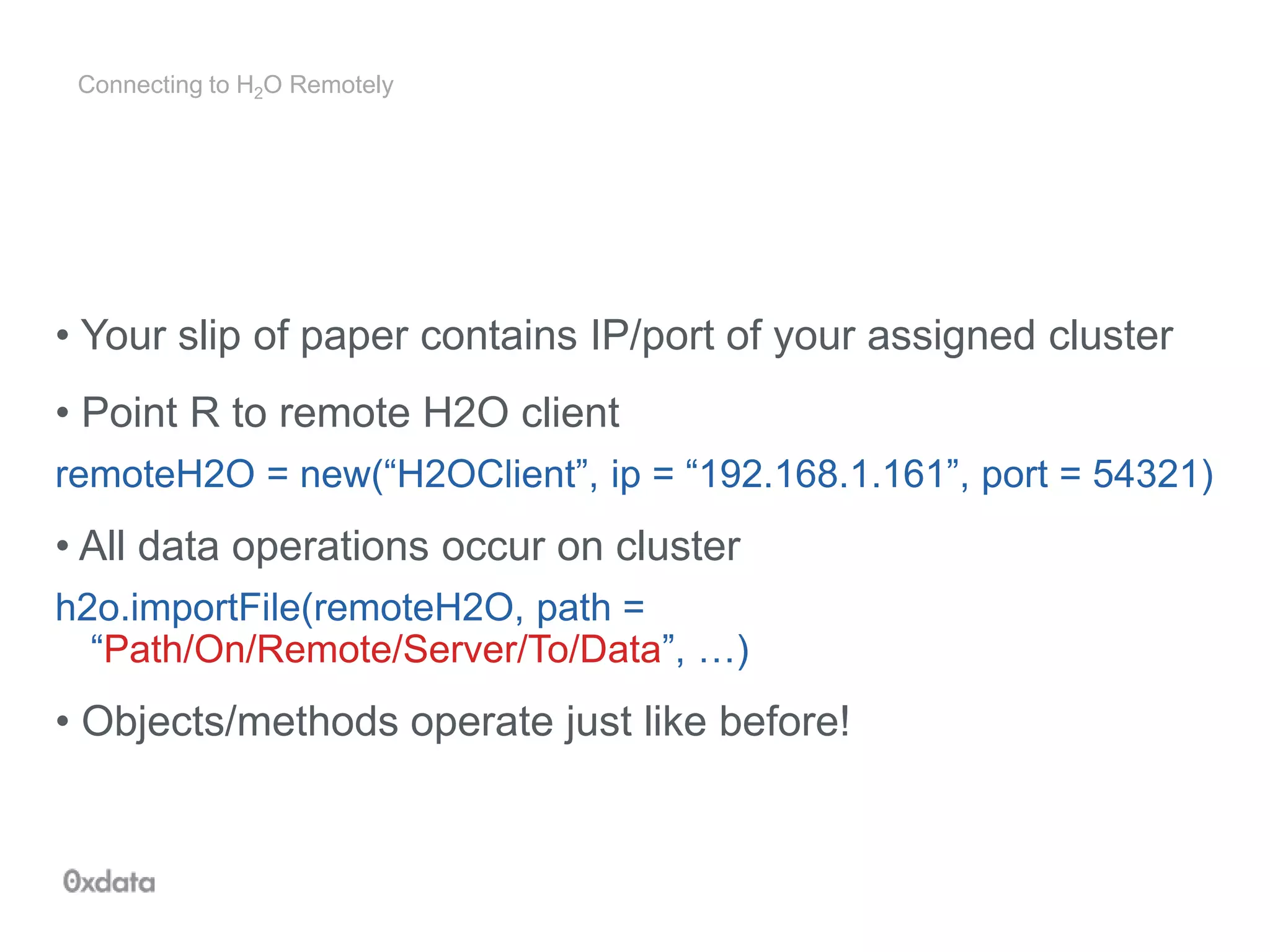 Connecting to H2O Remotely
• Your slip of paper contains IP/port of your assigned cluster
• Point R to remote H2O client
remoteH2O = new(“H2OClient”, ip = “192.168.1.161”, port = 54321)
• All data operations occur on cluster
h2o.importFile(remoteH2O, path =
“Path/On/Remote/Server/To/Data”, …)
• Objects/methods operate just like before!
 