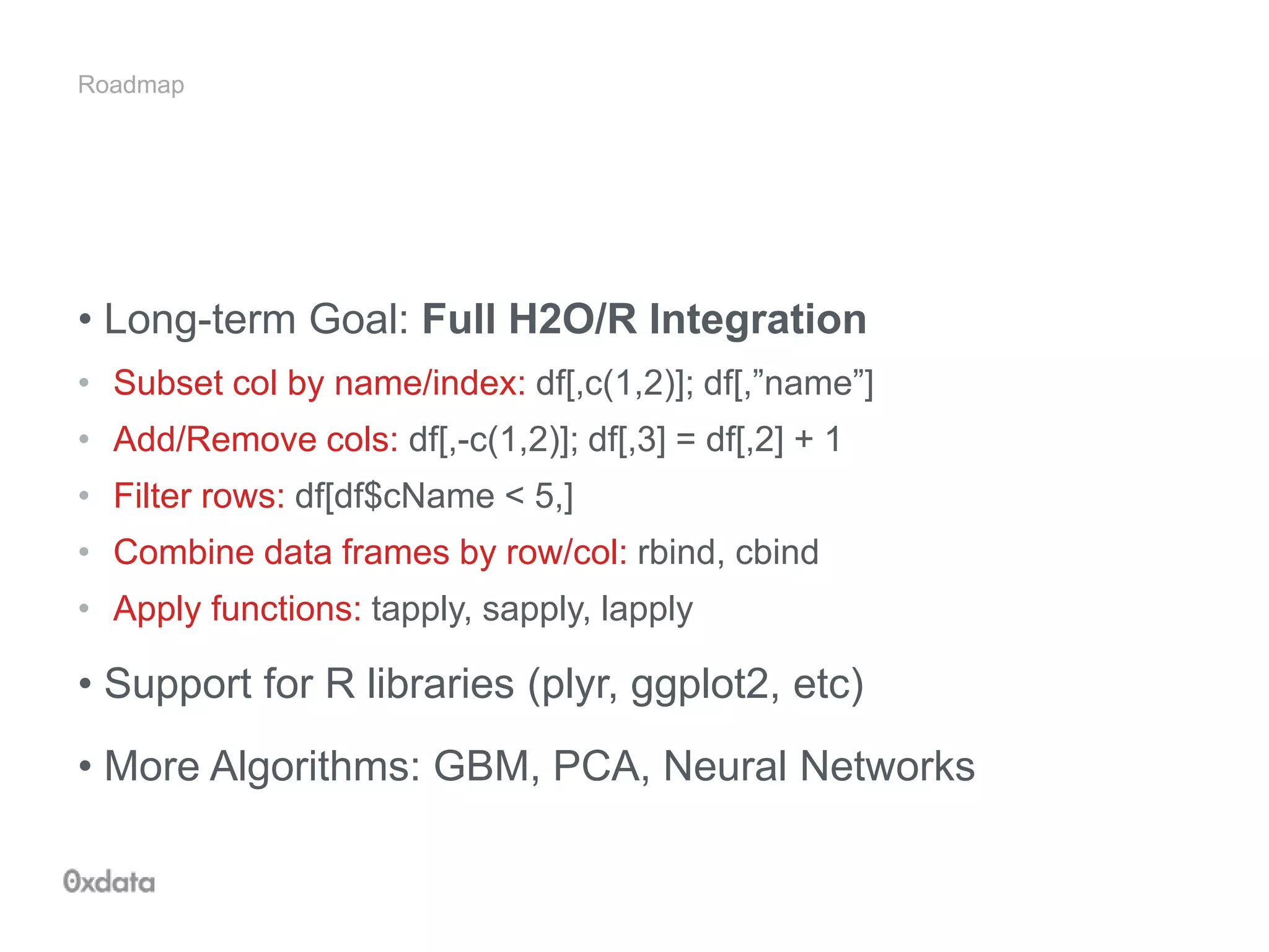 Roadmap
• Long-term Goal: Full H2O/R Integration
• Subset col by name/index: df[,c(1,2)]; df[,”name”]
• Add/Remove cols: df[,-c(1,2)]; df[,3] = df[,2] + 1
• Filter rows: df[df$cName < 5,]
• Combine data frames by row/col: rbind, cbind
• Apply functions: tapply, sapply, lapply
• Support for R libraries (plyr, ggplot2, etc)
• More Algorithms: GBM, PCA, Neural Networks
 