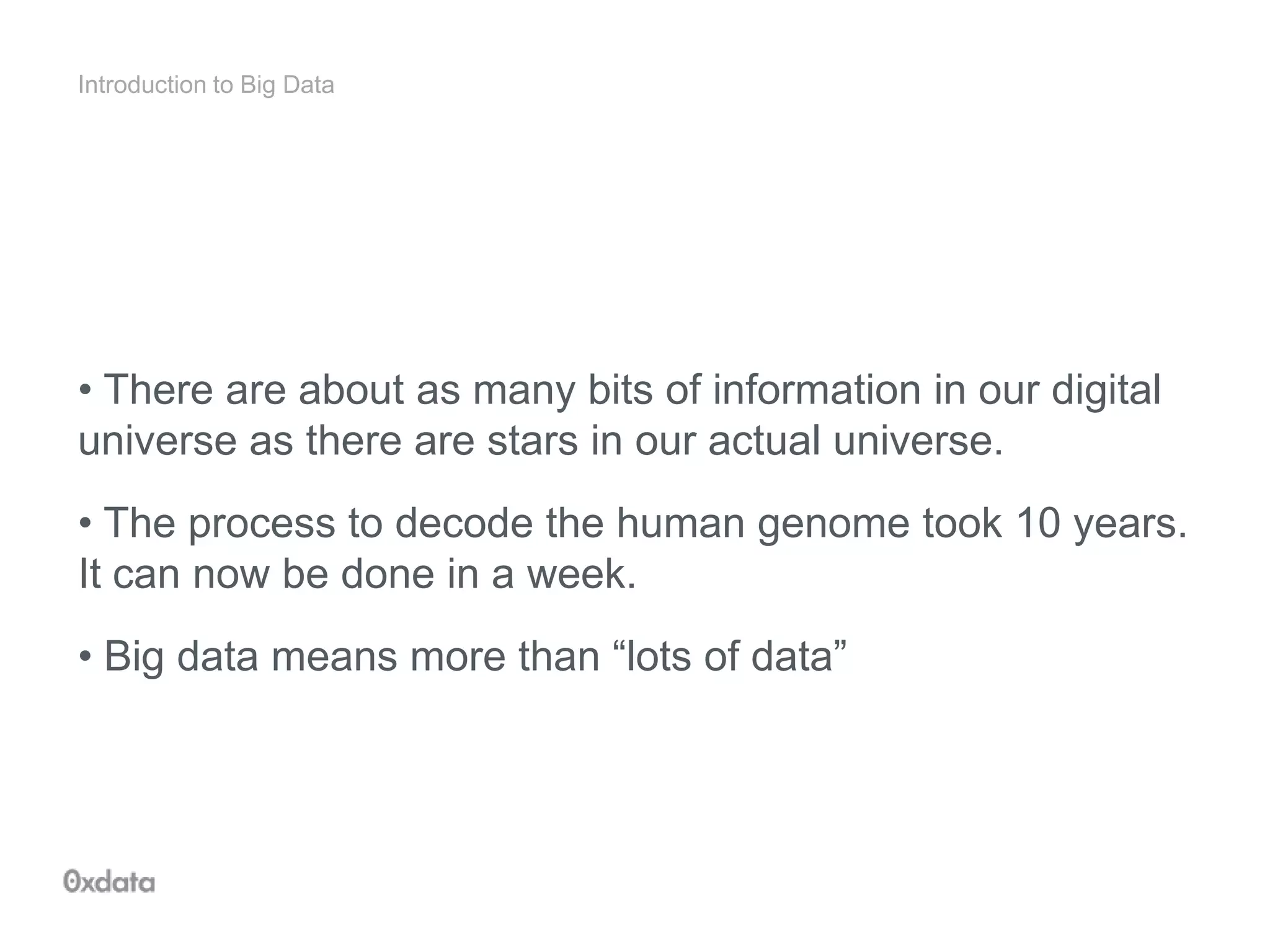 Introduction to Big Data
• There are about as many bits of information in our digital
universe as there are stars in our actual universe.
• The process to decode the human genome took 10 years.
It can now be done in a week.
• Big data means more than “lots of data”
 