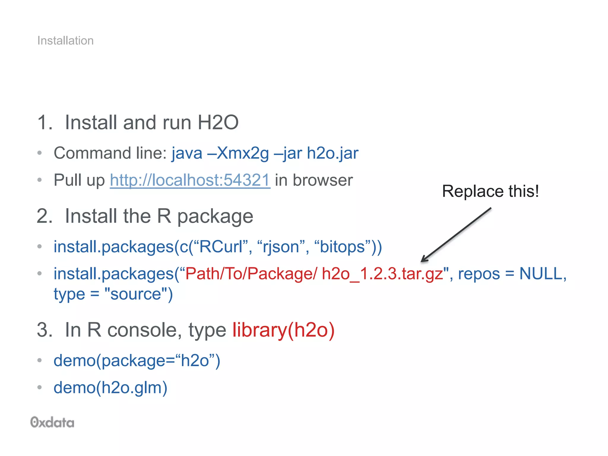 Installation
1. Install and run H2O
• Command line: java –Xmx2g –jar h2o.jar
• Pull up http://localhost:54321 in browser
2. Install the R package
• install.packages(c(“RCurl”, “rjson”, “bitops”))
• install.packages(“Path/To/Package/ h2o_1.2.3.tar.gz", repos = NULL,
type = "source")
3. In R console, type library(h2o)
• demo(package=“h2o”)
• demo(h2o.glm)
Replace this!
 