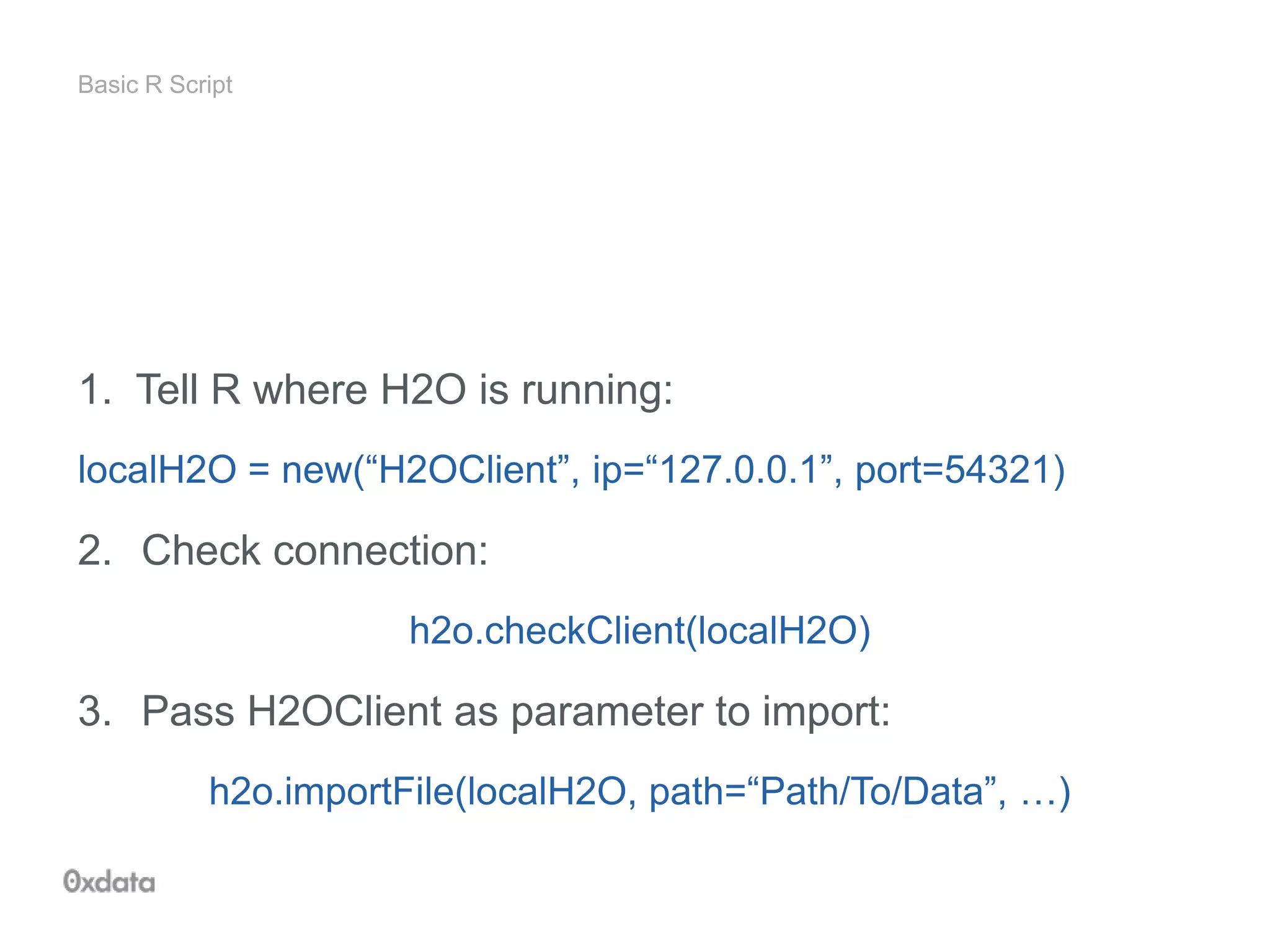 Basic R Script
1. Tell R where H2O is running:
localH2O = new(“H2OClient”, ip=“127.0.0.1”, port=54321)
2. Check connection:
h2o.checkClient(localH2O)
3. Pass H2OClient as parameter to import:
h2o.importFile(localH2O, path=“Path/To/Data”, …)
 