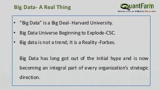 Big Data- A Real Thing
• “Big Data” is a Big Deal- Harvard University.
• Big Data Universe Beginning to Explode-CSC.
• Big data is not a trend; It is a Reality -Forbes.
Big Data has long got out of the initial hype and is now
becoming an integral part of every organization’s strategic
direction.
 