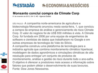 01 de novembro de 2013 | 19h 13 AE - Agencia Estado
SÃO PAULO - A companhia norte-americana de agricultura e
biotecnologia Monsanto anunciou nesta sexta-feira, 1, que concluiu
a compra da empresa de análise e gerenciamento de risco Climate
Corp. O valor do negócio foi de US$ 930 milhões à vista. A Climate
Corp. foi fundada em 2006 por uma equipe de engenheiros de
software e cientistas de dados que trabalharam no Google e em
outras empresas de tecnologia do Vale do Silício.
A companhia construiu uma plataforma de tecnologia para a
indústria agrícola que combina monitoramento climático hiperlocal,
modelagem de dados agronômicos e simulações climáticas de alta
resolução para entregar um conjunto de produtos de
monitoramento, análise e gestão de risco durante todo o ano-safra.
O objetivo é oferecer a produtores mais acesso a informação sobre
fatores que podem afetar o desenvolvimento de suas lavouras.
Fonte: Dow Jones Newswires.
Monsanto conclui compra da Climate Corp
 