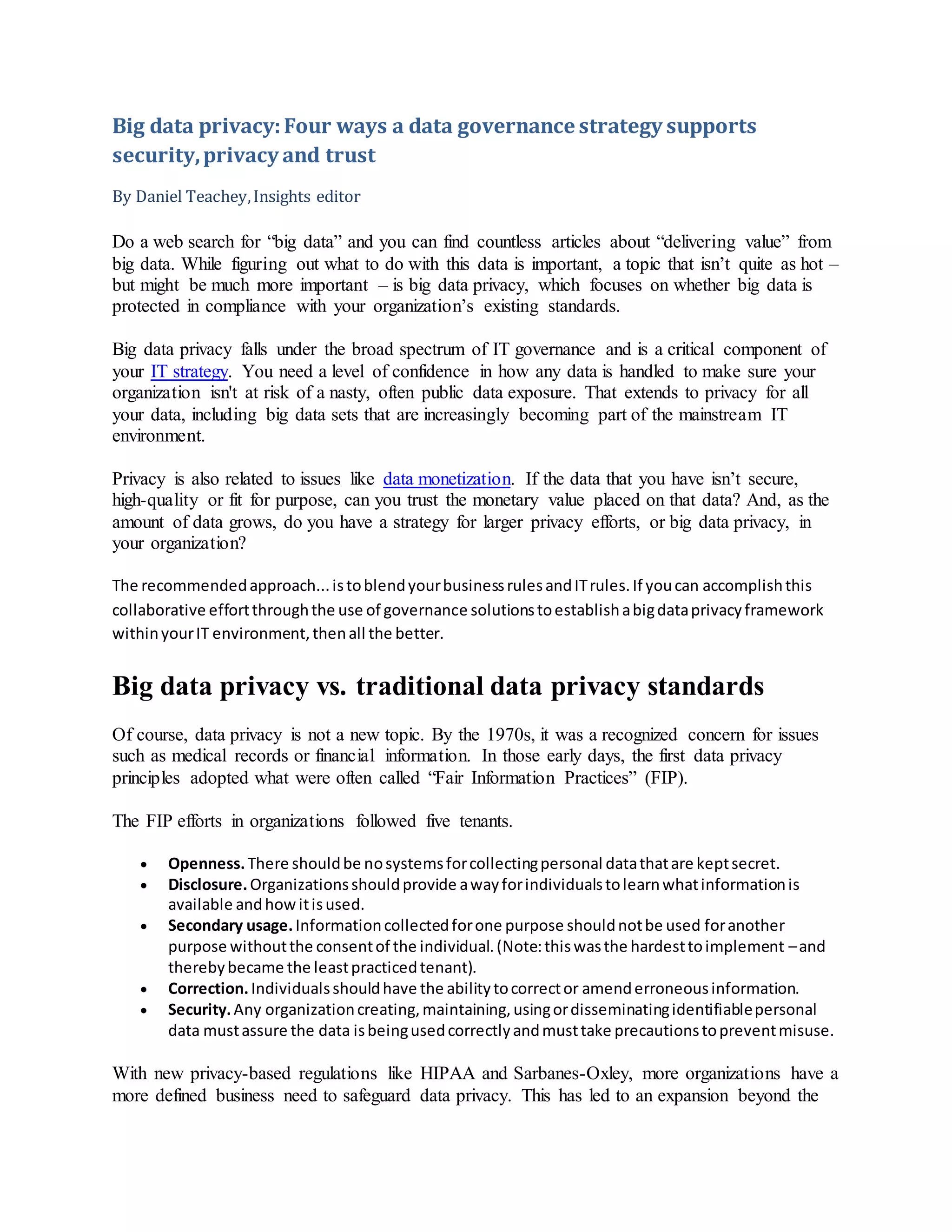 Big data privacy:Four ways a data governance strategy supports
security,privacy and trust
By Daniel Teachey,Insights editor
Do a web search for “big data” and you can find countless articles about “delivering value” from
big data. While figuring out what to do with this data is important, a topic that isn’t quite as hot –
but might be much more important – is big data privacy, which focuses on whether big data is
protected in compliance with your organization’s existing standards.
Big data privacy falls under the broad spectrum of IT governance and is a critical component of
your IT strategy. You need a level of confidence in how any data is handled to make sure your
organization isn't at risk of a nasty, often public data exposure. That extends to privacy for all
your data, including big data sets that are increasingly becoming part of the mainstream IT
environment.
Privacy is also related to issues like data monetization. If the data that you have isn’t secure,
high-quality or fit for purpose, can you trust the monetary value placed on that data? And, as the
amount of data grows, do you have a strategy for larger privacy efforts, or big data privacy, in
your organization?
The recommendedapproach...istoblendyourbusinessrulesandITrules.If youcan accomplishthis
collaborative effortthroughthe use of governance solutionstoestablishabigdataprivacyframework
withinyourIT environment,thenall the better.
Big data privacy vs. traditional data privacy standards
Of course, data privacy is not a new topic. By the 1970s, it was a recognized concern for issues
such as medical records or financial information. In those early days, the first data privacy
principles adopted what were often called “Fair Information Practices” (FIP).
The FIP efforts in organizations followed five tenants.
 Openness.There shouldbe nosystemsforcollectingpersonal datathatare keptsecret.
 Disclosure.Organizationsshouldprovide awayforindividualstolearnwhatinformationis
available andhowitisused.
 Secondary usage.Informationcollectedforone purpose shouldnotbe used foranother
purpose withoutthe consentof the individual.(Note:thiswasthe hardesttoimplement –and
therebybecame the leastpracticedtenant).
 Correction.Individualsshouldhave the abilitytocorrector amenderroneousinformation.
 Security.Any organizationcreating,maintaining,usingordisseminatingidentifiablepersonal
data mustassure the data isbeingusedcorrectlyandmusttake precautionstopreventmisuse.
With new privacy-based regulations like HIPAA and Sarbanes-Oxley, more organizations have a
more defined business need to safeguard data privacy. This has led to an expansion beyond the
 