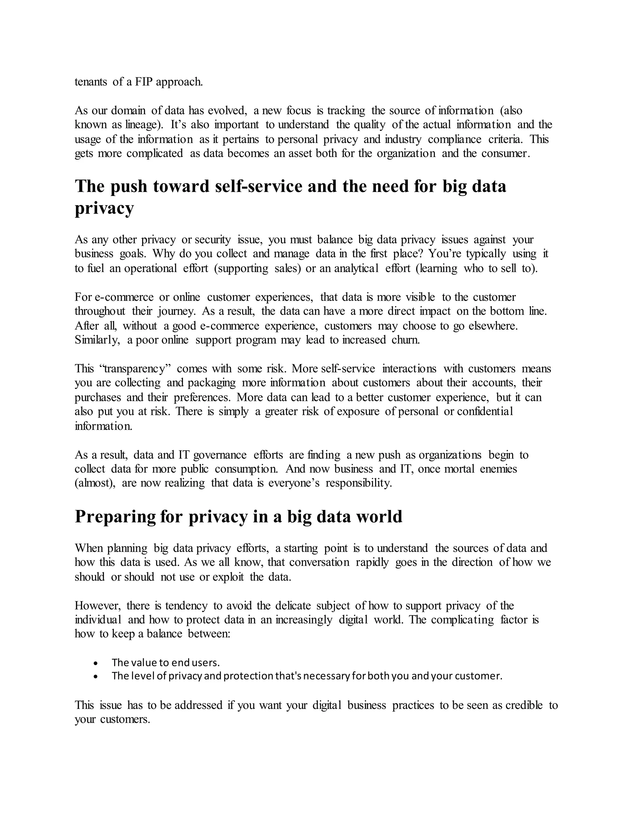 tenants of a FIP approach.
As our domain of data has evolved, a new focus is tracking the source of information (also
known as lineage). It’s also important to understand the quality of the actual information and the
usage of the information as it pertains to personal privacy and industry compliance criteria. This
gets more complicated as data becomes an asset both for the organization and the consumer.
The push toward self-service and the need for big data
privacy
As any other privacy or security issue, you must balance big data privacy issues against your
business goals. Why do you collect and manage data in the first place? You’re typically using it
to fuel an operational effort (supporting sales) or an analytical effort (learning who to sell to).
For e-commerce or online customer experiences, that data is more visible to the customer
throughout their journey. As a result, the data can have a more direct impact on the bottom line.
After all, without a good e-commerce experience, customers may choose to go elsewhere.
Similarly, a poor online support program may lead to increased churn.
This “transparency” comes with some risk. More self-service interactions with customers means
you are collecting and packaging more information about customers about their accounts, their
purchases and their preferences. More data can lead to a better customer experience, but it can
also put you at risk. There is simply a greater risk of exposure of personal or confidential
information.
As a result, data and IT governance efforts are finding a new push as organizations begin to
collect data for more public consumption. And now business and IT, once mortal enemies
(almost), are now realizing that data is everyone’s responsibility.
Preparing for privacy in a big data world
When planning big data privacy efforts, a starting point is to understand the sources of data and
how this data is used. As we all know, that conversation rapidly goes in the direction of how we
should or should not use or exploit the data.
However, there is tendency to avoid the delicate subject of how to support privacy of the
individual and how to protect data in an increasingly digital world. The complicating factor is
how to keep a balance between:
 The value to endusers.
 The level of privacyandprotectionthat'snecessaryforbothyou andyour customer.
This issue has to be addressed if you want your digital business practices to be seen as credible to
your customers.
 