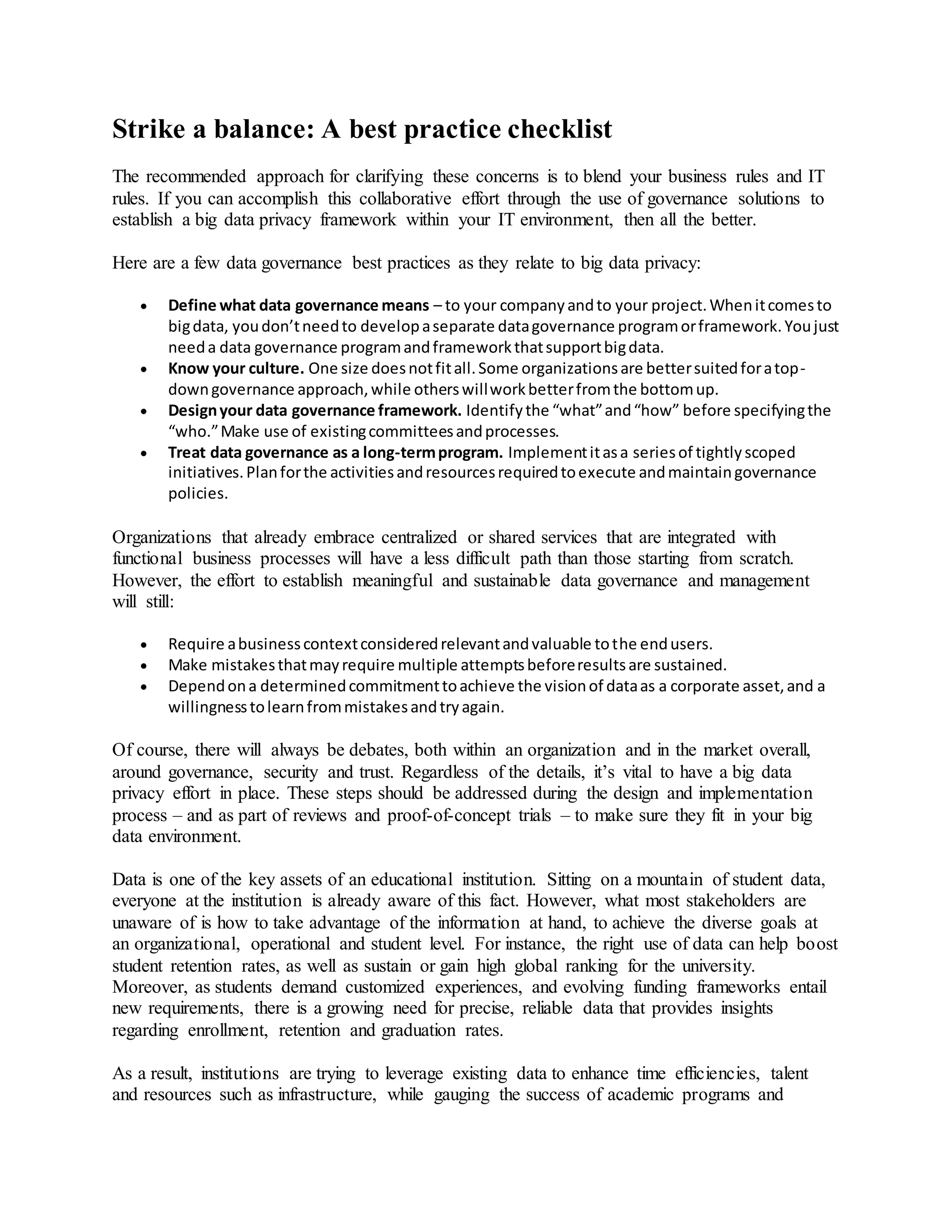 Strike a balance: A best practice checklist
The recommended approach for clarifying these concerns is to blend your business rules and IT
rules. If you can accomplish this collaborative effort through the use of governance solutions to
establish a big data privacy framework within your IT environment, then all the better.
Here are a few data governance best practices as they relate to big data privacy:
 Define what data governance means – to your companyandto your project.Whenitcomesto
bigdata, youdon’tneedto developaseparate datagovernance programorframework.Youjust
needa data governance programandframeworkthatsupportbigdata.
 Know your culture. One size doesnotfitall.Some organizationsare bettersuitedforatop-
downgovernance approach,while otherswillworkbetterfromthe bottomup.
 Designyour data governance framework. Identifythe “what”and“how” before specifyingthe
“who.”Make use of existingcommitteesandprocesses.
 Treat data governance as a long-termprogram. Implementitasa seriesof tightlyscoped
initiatives.Planforthe activitiesandresourcesrequiredtoexecute andmaintaingovernance
policies.
Organizations that already embrace centralized or shared services that are integrated with
functional business processes will have a less difficult path than those starting from scratch.
However, the effort to establish meaningful and sustainable data governance and management
will still:
 Require abusinesscontextconsideredrelevantandvaluable tothe endusers.
 Make mistakesthatmayrequire multiple attemptsbeforeresultsare sustained.
 Dependona determinedcommitmenttoachieve the visionof dataas a corporate asset,and a
willingnesstolearnfrommistakesandtryagain.
Of course, there will always be debates, both within an organization and in the market overall,
around governance, security and trust. Regardless of the details, it’s vital to have a big data
privacy effort in place. These steps should be addressed during the design and implementation
process – and as part of reviews and proof-of-concept trials – to make sure they fit in your big
data environment.
Data is one of the key assets of an educational institution. Sitting on a mountain of student data,
everyone at the institution is already aware of this fact. However, what most stakeholders are
unaware of is how to take advantage of the information at hand, to achieve the diverse goals at
an organizational, operational and student level. For instance, the right use of data can help boost
student retention rates, as well as sustain or gain high global ranking for the university.
Moreover, as students demand customized experiences, and evolving funding frameworks entail
new requirements, there is a growing need for precise, reliable data that provides insights
regarding enrollment, retention and graduation rates.
As a result, institutions are trying to leverage existing data to enhance time efficiencies, talent
and resources such as infrastructure, while gauging the success of academic programs and
 