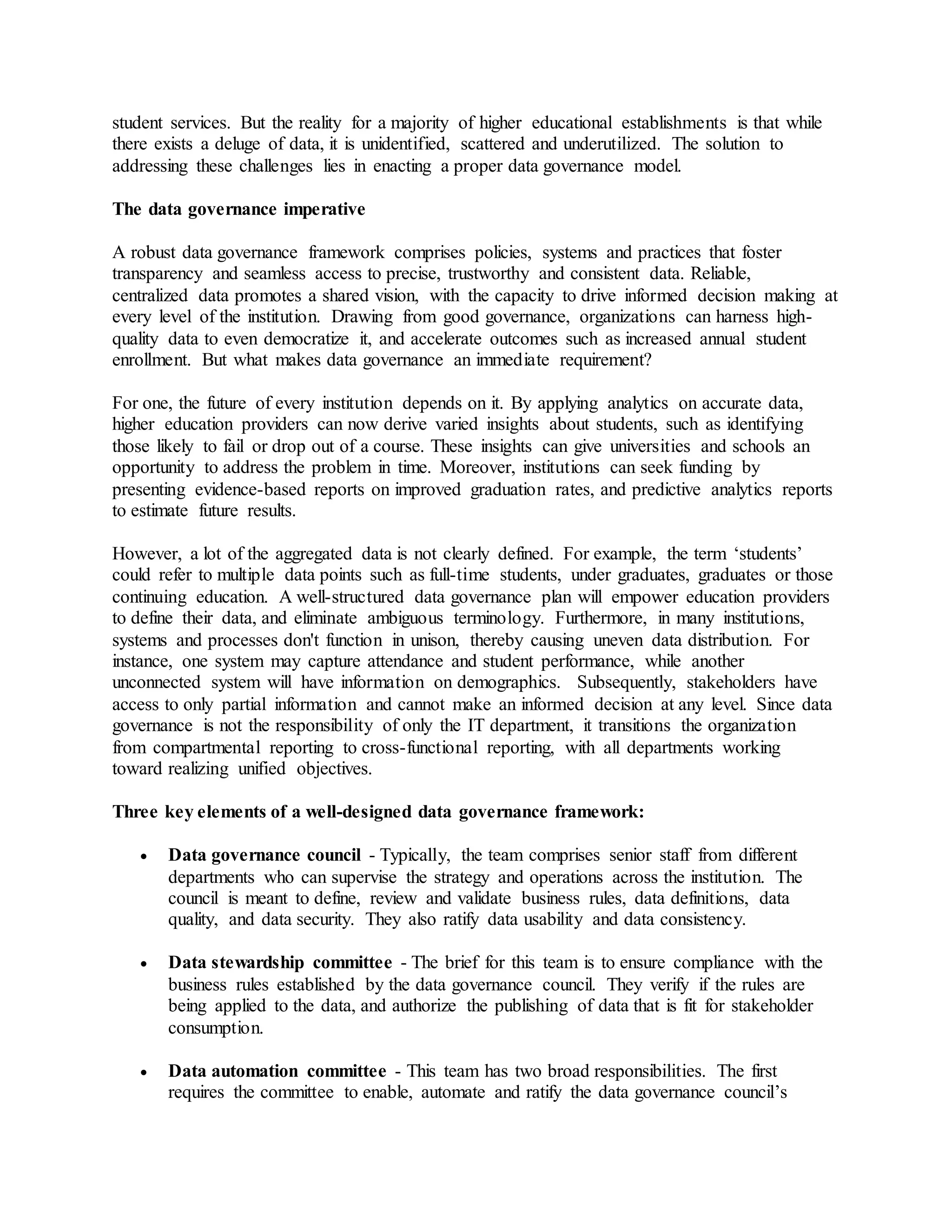 student services. But the reality for a majority of higher educational establishments is that while
there exists a deluge of data, it is unidentified, scattered and underutilized. The solution to
addressing these challenges lies in enacting a proper data governance model.
The data governance imperative
A robust data governance framework comprises policies, systems and practices that foster
transparency and seamless access to precise, trustworthy and consistent data. Reliable,
centralized data promotes a shared vision, with the capacity to drive informed decision making at
every level of the institution. Drawing from good governance, organizations can harness high-
quality data to even democratize it, and accelerate outcomes such as increased annual student
enrollment. But what makes data governance an immediate requirement?
For one, the future of every institution depends on it. By applying analytics on accurate data,
higher education providers can now derive varied insights about students, such as identifying
those likely to fail or drop out of a course. These insights can give universities and schools an
opportunity to address the problem in time. Moreover, institutions can seek funding by
presenting evidence-based reports on improved graduation rates, and predictive analytics reports
to estimate future results.
However, a lot of the aggregated data is not clearly defined. For example, the term ‘students’
could refer to multiple data points such as full-time students, under graduates, graduates or those
continuing education. A well-structured data governance plan will empower education providers
to define their data, and eliminate ambiguous terminology. Furthermore, in many institutions,
systems and processes don't function in unison, thereby causing uneven data distribution. For
instance, one system may capture attendance and student performance, while another
unconnected system will have information on demographics. Subsequently, stakeholders have
access to only partial information and cannot make an informed decision at any level. Since data
governance is not the responsibility of only the IT department, it transitions the organization
from compartmental reporting to cross-functional reporting, with all departments working
toward realizing unified objectives.
Three key elements of a well-designed data governance framework:
 Data governance council - Typically, the team comprises senior staff from different
departments who can supervise the strategy and operations across the institution. The
council is meant to define, review and validate business rules, data definitions, data
quality, and data security. They also ratify data usability and data consistency.
 Data stewardship committee - The brief for this team is to ensure compliance with the
business rules established by the data governance council. They verify if the rules are
being applied to the data, and authorize the publishing of data that is fit for stakeholder
consumption.
 Data automation committee - This team has two broad responsibilities. The first
requires the committee to enable, automate and ratify the data governance council’s
 