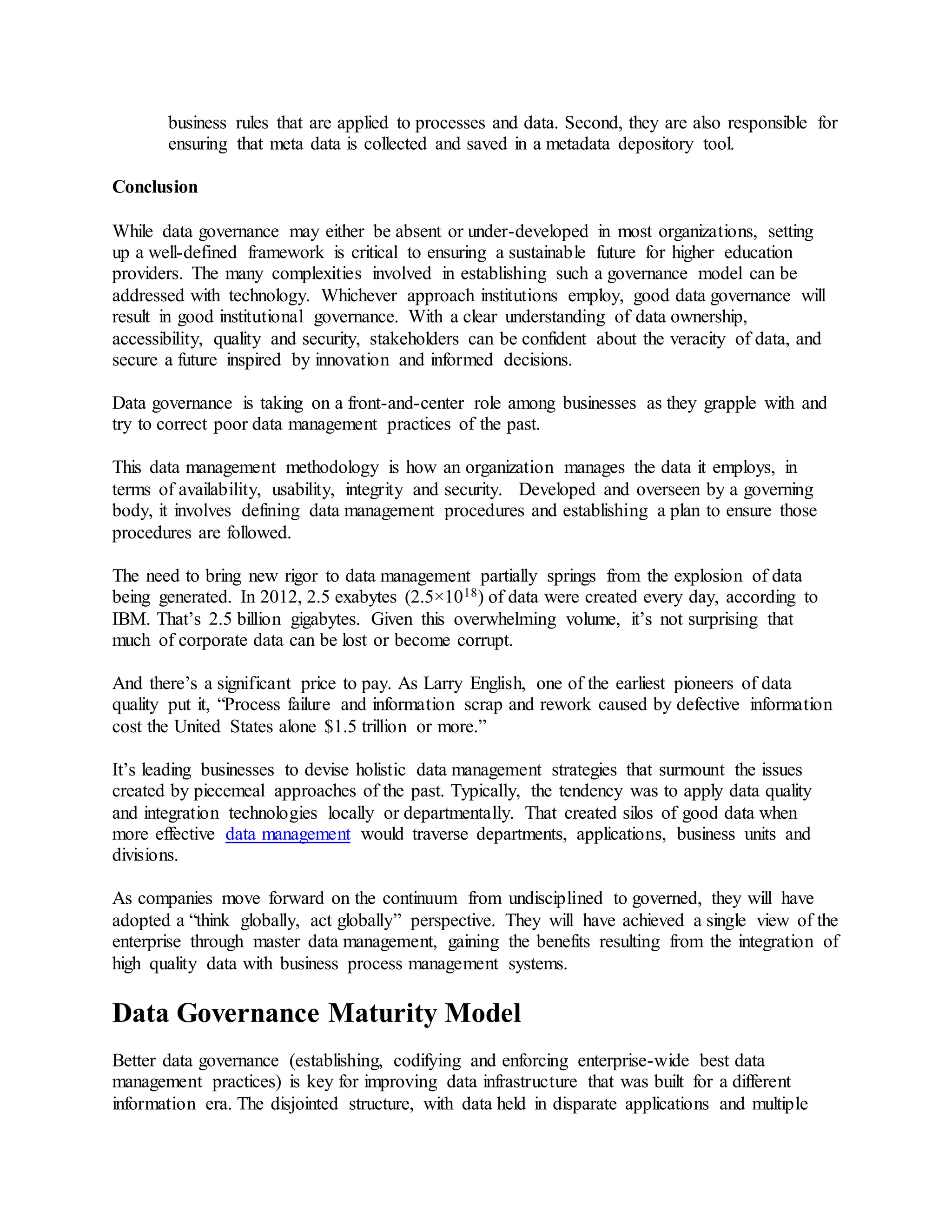 business rules that are applied to processes and data. Second, they are also responsible for
ensuring that meta data is collected and saved in a metadata depository tool.
Conclusion
While data governance may either be absent or under-developed in most organizations, setting
up a well-defined framework is critical to ensuring a sustainable future for higher education
providers. The many complexities involved in establishing such a governance model can be
addressed with technology. Whichever approach institutions employ, good data governance will
result in good institutional governance. With a clear understanding of data ownership,
accessibility, quality and security, stakeholders can be confident about the veracity of data, and
secure a future inspired by innovation and informed decisions.
Data governance is taking on a front-and-center role among businesses as they grapple with and
try to correct poor data management practices of the past.
This data management methodology is how an organization manages the data it employs, in
terms of availability, usability, integrity and security. Developed and overseen by a governing
body, it involves defining data management procedures and establishing a plan to ensure those
procedures are followed.
The need to bring new rigor to data management partially springs from the explosion of data
being generated. In 2012, 2.5 exabytes (2.5×1018) of data were created every day, according to
IBM. That’s 2.5 billion gigabytes. Given this overwhelming volume, it’s not surprising that
much of corporate data can be lost or become corrupt.
And there’s a significant price to pay. As Larry English, one of the earliest pioneers of data
quality put it, “Process failure and information scrap and rework caused by defective information
cost the United States alone $1.5 trillion or more.”
It’s leading businesses to devise holistic data management strategies that surmount the issues
created by piecemeal approaches of the past. Typically, the tendency was to apply data quality
and integration technologies locally or departmentally. That created silos of good data when
more effective data management would traverse departments, applications, business units and
divisions.
As companies move forward on the continuum from undisciplined to governed, they will have
adopted a “think globally, act globally” perspective. They will have achieved a single view of the
enterprise through master data management, gaining the benefits resulting from the integration of
high quality data with business process management systems.
Data Governance Maturity Model
Better data governance (establishing, codifying and enforcing enterprise-wide best data
management practices) is key for improving data infrastructure that was built for a different
information era. The disjointed structure, with data held in disparate applications and multiple
 