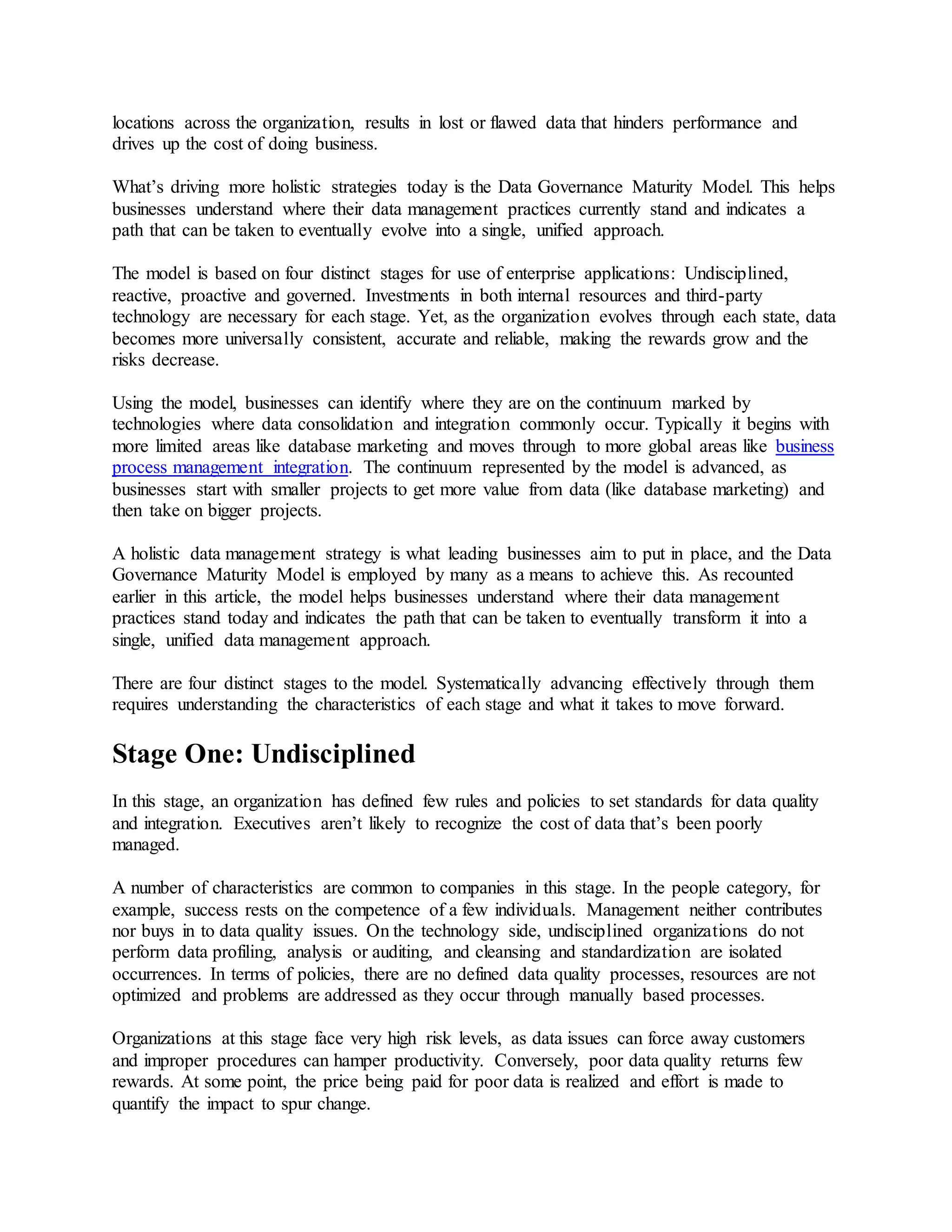 locations across the organization, results in lost or flawed data that hinders performance and
drives up the cost of doing business.
What’s driving more holistic strategies today is the Data Governance Maturity Model. This helps
businesses understand where their data management practices currently stand and indicates a
path that can be taken to eventually evolve into a single, unified approach.
The model is based on four distinct stages for use of enterprise applications: Undisciplined,
reactive, proactive and governed. Investments in both internal resources and third-party
technology are necessary for each stage. Yet, as the organization evolves through each state, data
becomes more universally consistent, accurate and reliable, making the rewards grow and the
risks decrease.
Using the model, businesses can identify where they are on the continuum marked by
technologies where data consolidation and integration commonly occur. Typically it begins with
more limited areas like database marketing and moves through to more global areas like business
process management integration. The continuum represented by the model is advanced, as
businesses start with smaller projects to get more value from data (like database marketing) and
then take on bigger projects.
A holistic data management strategy is what leading businesses aim to put in place, and the Data
Governance Maturity Model is employed by many as a means to achieve this. As recounted
earlier in this article, the model helps businesses understand where their data management
practices stand today and indicates the path that can be taken to eventually transform it into a
single, unified data management approach.
There are four distinct stages to the model. Systematically advancing effectively through them
requires understanding the characteristics of each stage and what it takes to move forward.
Stage One: Undisciplined
In this stage, an organization has defined few rules and policies to set standards for data quality
and integration. Executives aren’t likely to recognize the cost of data that’s been poorly
managed.
A number of characteristics are common to companies in this stage. In the people category, for
example, success rests on the competence of a few individuals. Management neither contributes
nor buys in to data quality issues. On the technology side, undisciplined organizations do not
perform data profiling, analysis or auditing, and cleansing and standardization are isolated
occurrences. In terms of policies, there are no defined data quality processes, resources are not
optimized and problems are addressed as they occur through manually based processes.
Organizations at this stage face very high risk levels, as data issues can force away customers
and improper procedures can hamper productivity. Conversely, poor data quality returns few
rewards. At some point, the price being paid for poor data is realized and effort is made to
quantify the impact to spur change.
 