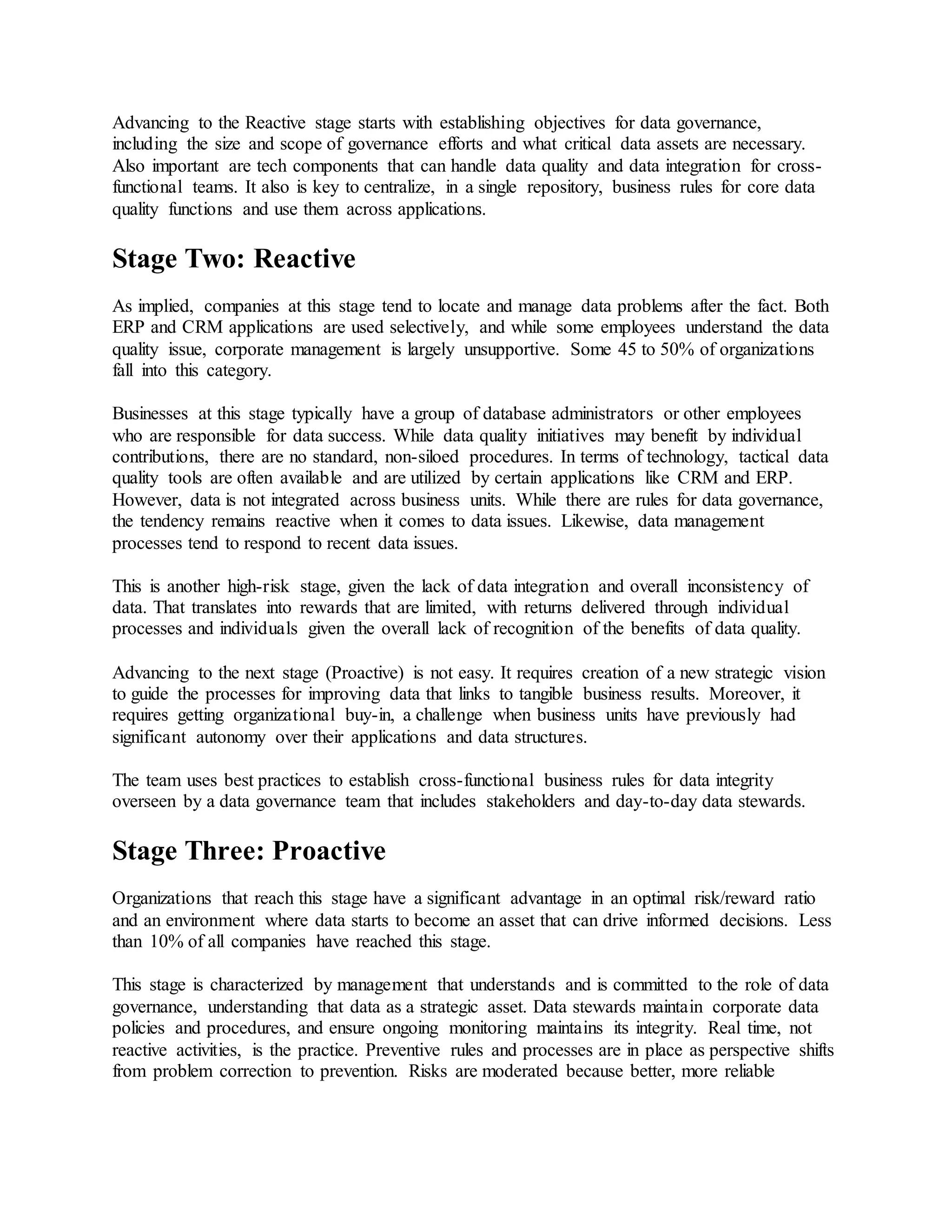 Advancing to the Reactive stage starts with establishing objectives for data governance,
including the size and scope of governance efforts and what critical data assets are necessary.
Also important are tech components that can handle data quality and data integration for cross-
functional teams. It also is key to centralize, in a single repository, business rules for core data
quality functions and use them across applications.
Stage Two: Reactive
As implied, companies at this stage tend to locate and manage data problems after the fact. Both
ERP and CRM applications are used selectively, and while some employees understand the data
quality issue, corporate management is largely unsupportive. Some 45 to 50% of organizations
fall into this category.
Businesses at this stage typically have a group of database administrators or other employees
who are responsible for data success. While data quality initiatives may benefit by individual
contributions, there are no standard, non-siloed procedures. In terms of technology, tactical data
quality tools are often available and are utilized by certain applications like CRM and ERP.
However, data is not integrated across business units. While there are rules for data governance,
the tendency remains reactive when it comes to data issues. Likewise, data management
processes tend to respond to recent data issues.
This is another high-risk stage, given the lack of data integration and overall inconsistency of
data. That translates into rewards that are limited, with returns delivered through individual
processes and individuals given the overall lack of recognition of the benefits of data quality.
Advancing to the next stage (Proactive) is not easy. It requires creation of a new strategic vision
to guide the processes for improving data that links to tangible business results. Moreover, it
requires getting organizational buy-in, a challenge when business units have previously had
significant autonomy over their applications and data structures.
The team uses best practices to establish cross-functional business rules for data integrity
overseen by a data governance team that includes stakeholders and day-to-day data stewards.
Stage Three: Proactive
Organizations that reach this stage have a significant advantage in an optimal risk/reward ratio
and an environment where data starts to become an asset that can drive informed decisions. Less
than 10% of all companies have reached this stage.
This stage is characterized by management that understands and is committed to the role of data
governance, understanding that data as a strategic asset. Data stewards maintain corporate data
policies and procedures, and ensure ongoing monitoring maintains its integrity. Real time, not
reactive activities, is the practice. Preventive rules and processes are in place as perspective shifts
from problem correction to prevention. Risks are moderated because better, more reliable
 