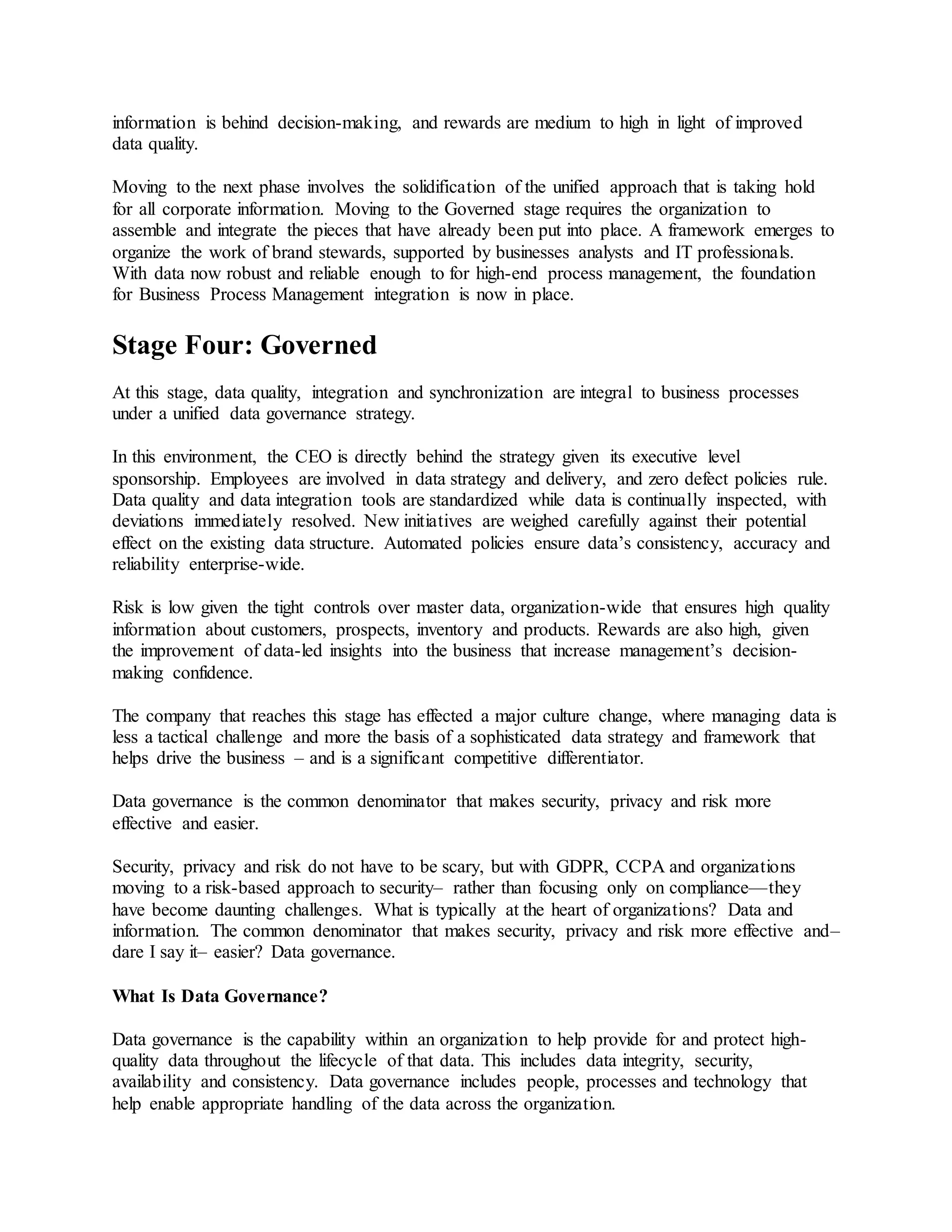 information is behind decision-making, and rewards are medium to high in light of improved
data quality.
Moving to the next phase involves the solidification of the unified approach that is taking hold
for all corporate information. Moving to the Governed stage requires the organization to
assemble and integrate the pieces that have already been put into place. A framework emerges to
organize the work of brand stewards, supported by businesses analysts and IT professionals.
With data now robust and reliable enough to for high-end process management, the foundation
for Business Process Management integration is now in place.
Stage Four: Governed
At this stage, data quality, integration and synchronization are integral to business processes
under a unified data governance strategy.
In this environment, the CEO is directly behind the strategy given its executive level
sponsorship. Employees are involved in data strategy and delivery, and zero defect policies rule.
Data quality and data integration tools are standardized while data is continually inspected, with
deviations immediately resolved. New initiatives are weighed carefully against their potential
effect on the existing data structure. Automated policies ensure data’s consistency, accuracy and
reliability enterprise-wide.
Risk is low given the tight controls over master data, organization-wide that ensures high quality
information about customers, prospects, inventory and products. Rewards are also high, given
the improvement of data-led insights into the business that increase management’s decision-
making confidence.
The company that reaches this stage has effected a major culture change, where managing data is
less a tactical challenge and more the basis of a sophisticated data strategy and framework that
helps drive the business – and is a significant competitive differentiator.
Data governance is the common denominator that makes security, privacy and risk more
effective and easier.
Security, privacy and risk do not have to be scary, but with GDPR, CCPA and organizations
moving to a risk-based approach to security– rather than focusing only on compliance—they
have become daunting challenges. What is typically at the heart of organizations? Data and
information. The common denominator that makes security, privacy and risk more effective and–
dare I say it– easier? Data governance.
What Is Data Governance?
Data governance is the capability within an organization to help provide for and protect high-
quality data throughout the lifecycle of that data. This includes data integrity, security,
availability and consistency. Data governance includes people, processes and technology that
help enable appropriate handling of the data across the organization.
 