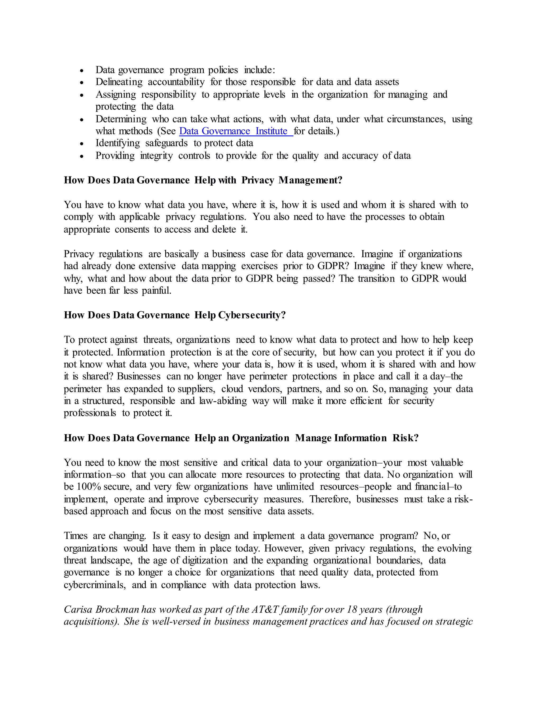  Data governance program policies include:
 Delineating accountability for those responsible for data and data assets
 Assigning responsibility to appropriate levels in the organization for managing and
protecting the data
 Determining who can take what actions, with what data, under what circumstances, using
what methods (See Data Governance Institute for details.)
 Identifying safeguards to protect data
 Providing integrity controls to provide for the quality and accuracy of data
How Does Data Governance Help with Privacy Management?
You have to know what data you have, where it is, how it is used and whom it is shared with to
comply with applicable privacy regulations. You also need to have the processes to obtain
appropriate consents to access and delete it.
Privacy regulations are basically a business case for data governance. Imagine if organizations
had already done extensive data mapping exercises prior to GDPR? Imagine if they knew where,
why, what and how about the data prior to GDPR being passed? The transition to GDPR would
have been far less painful.
How Does Data Governance Help Cybersecurity?
To protect against threats, organizations need to know what data to protect and how to help keep
it protected. Information protection is at the core of security, but how can you protect it if you do
not know what data you have, where your data is, how it is used, whom it is shared with and how
it is shared? Businesses can no longer have perimeter protections in place and call it a day–the
perimeter has expanded to suppliers, cloud vendors, partners, and so on. So, managing your data
in a structured, responsible and law-abiding way will make it more efficient for security
professionals to protect it.
How Does Data Governance Help an Organization Manage Information Risk?
You need to know the most sensitive and critical data to your organization–your most valuable
information–so that you can allocate more resources to protecting that data. No organization will
be 100% secure, and very few organizations have unlimited resources–people and financial–to
implement, operate and improve cybersecurity measures. Therefore, businesses must take a risk-
based approach and focus on the most sensitive data assets.
Times are changing. Is it easy to design and implement a data governance program? No, or
organizations would have them in place today. However, given privacy regulations, the evolving
threat landscape, the age of digitization and the expanding organizational boundaries, data
governance is no longer a choice for organizations that need quality data, protected from
cybercriminals, and in compliance with data protection laws.
Carisa Brockman has worked as part of the AT&T family for over 18 years (through
acquisitions). She is well-versed in business management practices and has focused on strategic
 