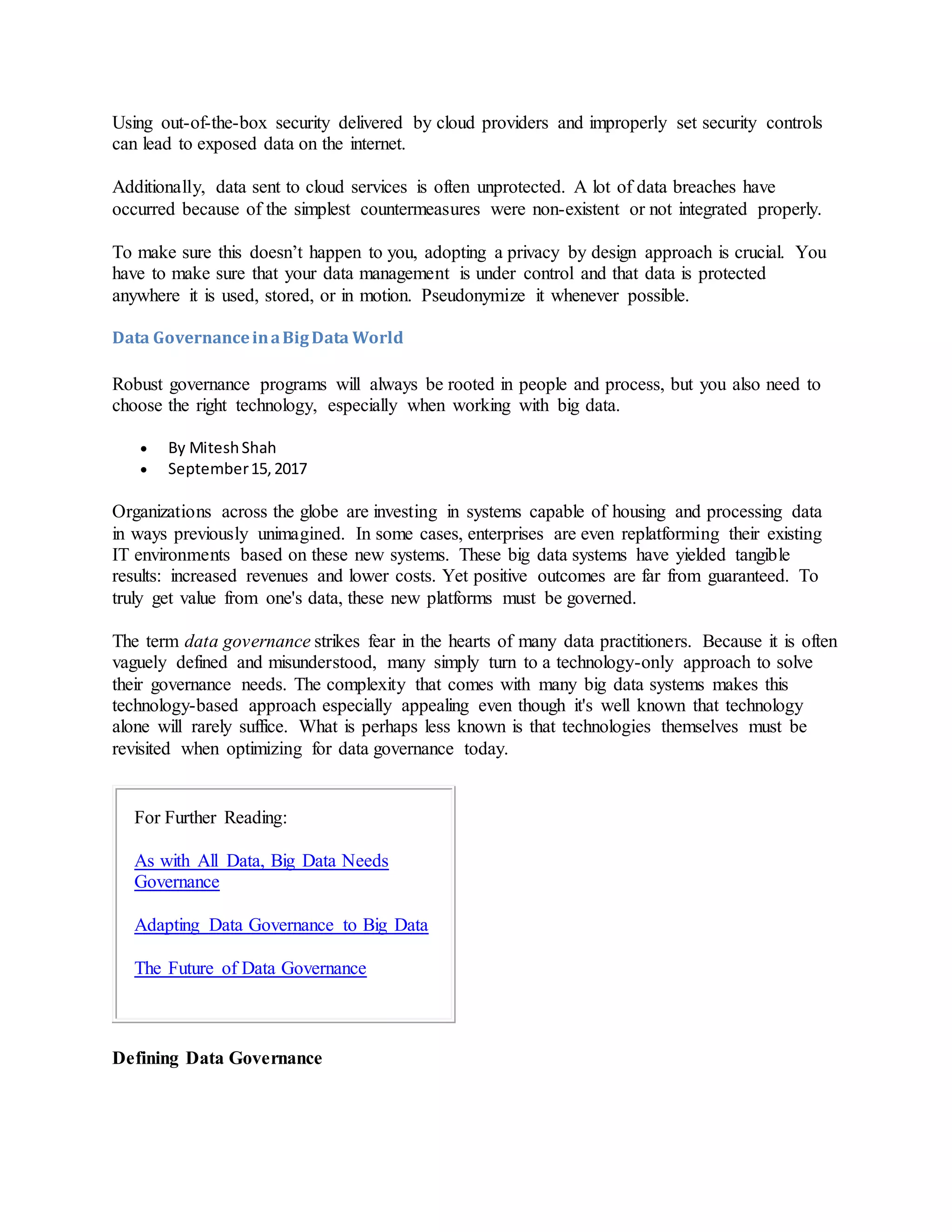 Using out-of-the-box security delivered by cloud providers and improperly set security controls
can lead to exposed data on the internet.
Additionally, data sent to cloud services is often unprotected. A lot of data breaches have
occurred because of the simplest countermeasures were non-existent or not integrated properly.
To make sure this doesn’t happen to you, adopting a privacy by design approach is crucial. You
have to make sure that your data management is under control and that data is protected
anywhere it is used, stored, or in motion. Pseudonymize it whenever possible.
Data GovernanceinaBigData World
Robust governance programs will always be rooted in people and process, but you also need to
choose the right technology, especially when working with big data.
 By MiteshShah
 September15,2017
Organizations across the globe are investing in systems capable of housing and processing data
in ways previously unimagined. In some cases, enterprises are even replatforming their existing
IT environments based on these new systems. These big data systems have yielded tangible
results: increased revenues and lower costs. Yet positive outcomes are far from guaranteed. To
truly get value from one's data, these new platforms must be governed.
The term data governance strikes fear in the hearts of many data practitioners. Because it is often
vaguely defined and misunderstood, many simply turn to a technology-only approach to solve
their governance needs. The complexity that comes with many big data systems makes this
technology-based approach especially appealing even though it's well known that technology
alone will rarely suffice. What is perhaps less known is that technologies themselves must be
revisited when optimizing for data governance today.
For Further Reading:
As with All Data, Big Data Needs
Governance
Adapting Data Governance to Big Data
The Future of Data Governance
Defining Data Governance
 