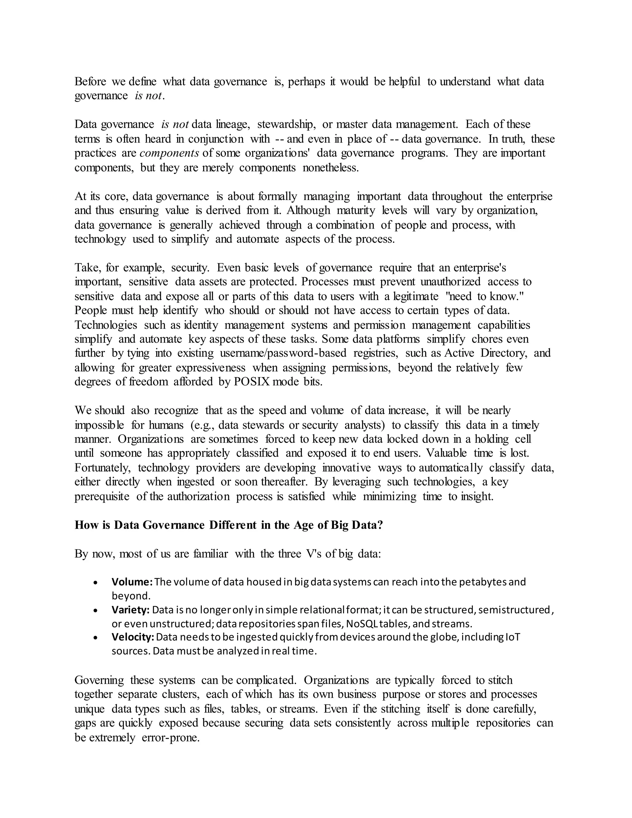 Before we define what data governance is, perhaps it would be helpful to understand what data
governance is not.
Data governance is not data lineage, stewardship, or master data management. Each of these
terms is often heard in conjunction with -- and even in place of -- data governance. In truth, these
practices are components of some organizations' data governance programs. They are important
components, but they are merely components nonetheless.
At its core, data governance is about formally managing important data throughout the enterprise
and thus ensuring value is derived from it. Although maturity levels will vary by organization,
data governance is generally achieved through a combination of people and process, with
technology used to simplify and automate aspects of the process.
Take, for example, security. Even basic levels of governance require that an enterprise's
important, sensitive data assets are protected. Processes must prevent unauthorized access to
sensitive data and expose all or parts of this data to users with a legitimate "need to know."
People must help identify who should or should not have access to certain types of data.
Technologies such as identity management systems and permission management capabilities
simplify and automate key aspects of these tasks. Some data platforms simplify chores even
further by tying into existing username/password-based registries, such as Active Directory, and
allowing for greater expressiveness when assigning permissions, beyond the relatively few
degrees of freedom afforded by POSIX mode bits.
We should also recognize that as the speed and volume of data increase, it will be nearly
impossible for humans (e.g., data stewards or security analysts) to classify this data in a timely
manner. Organizations are sometimes forced to keep new data locked down in a holding cell
until someone has appropriately classified and exposed it to end users. Valuable time is lost.
Fortunately, technology providers are developing innovative ways to automatically classify data,
either directly when ingested or soon thereafter. By leveraging such technologies, a key
prerequisite of the authorization process is satisfied while minimizing time to insight.
How is Data Governance Different in the Age of Big Data?
By now, most of us are familiar with the three V's of big data:
 Volume:The volume of data housedinbigdatasystemscan reach intothe petabytesand
beyond.
 Variety: Data isno longeronlyinsimple relationalformat;itcan be structured,semistructured,
or evenunstructured;datarepositoriesspanfiles,NoSQLtables,andstreams.
 Velocity:Data needstobe ingestedquicklyfromdevicesaroundthe globe,includingIoT
sources.Data mustbe analyzedinreal time.
Governing these systems can be complicated. Organizations are typically forced to stitch
together separate clusters, each of which has its own business purpose or stores and processes
unique data types such as files, tables, or streams. Even if the stitching itself is done carefully,
gaps are quickly exposed because securing data sets consistently across multiple repositories can
be extremely error-prone.
 