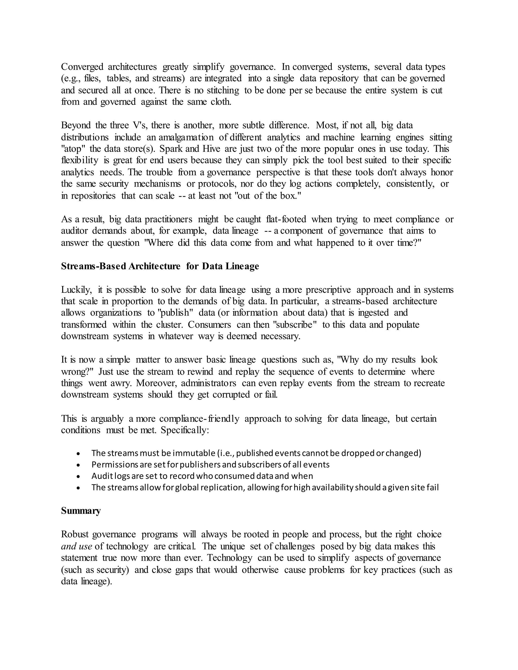 Converged architectures greatly simplify governance. In converged systems, several data types
(e.g., files, tables, and streams) are integrated into a single data repository that can be governed
and secured all at once. There is no stitching to be done per se because the entire system is cut
from and governed against the same cloth.
Beyond the three V's, there is another, more subtle difference. Most, if not all, big data
distributions include an amalgamation of different analytics and machine learning engines sitting
"atop" the data store(s). Spark and Hive are just two of the more popular ones in use today. This
flexibility is great for end users because they can simply pick the tool best suited to their specific
analytics needs. The trouble from a governance perspective is that these tools don't always honor
the same security mechanisms or protocols, nor do they log actions completely, consistently, or
in repositories that can scale -- at least not "out of the box."
As a result, big data practitioners might be caught flat-footed when trying to meet compliance or
auditor demands about, for example, data lineage -- a component of governance that aims to
answer the question "Where did this data come from and what happened to it over time?"
Streams-Based Architecture for Data Lineage
Luckily, it is possible to solve for data lineage using a more prescriptive approach and in systems
that scale in proportion to the demands of big data. In particular, a streams-based architecture
allows organizations to "publish" data (or information about data) that is ingested and
transformed within the cluster. Consumers can then "subscribe" to this data and populate
downstream systems in whatever way is deemed necessary.
It is now a simple matter to answer basic lineage questions such as, "Why do my results look
wrong?" Just use the stream to rewind and replay the sequence of events to determine where
things went awry. Moreover, administrators can even replay events from the stream to recreate
downstream systems should they get corrupted or fail.
This is arguably a more compliance-friendly approach to solving for data lineage, but certain
conditions must be met. Specifically:
 The streamsmust be immutable (i.e.,publishedeventscannotbe droppedorchanged)
 Permissionsare setforpublishersandsubscribersof all events
 Auditlogsare set to recordwhoconsumeddataand when
 The streamsallowforglobal replication, allowingforhighavailabilityshouldagivensite fail
Summary
Robust governance programs will always be rooted in people and process, but the right choice
and use of technology are critical. The unique set of challenges posed by big data makes this
statement true now more than ever. Technology can be used to simplify aspects of governance
(such as security) and close gaps that would otherwise cause problems for key practices (such as
data lineage).
 