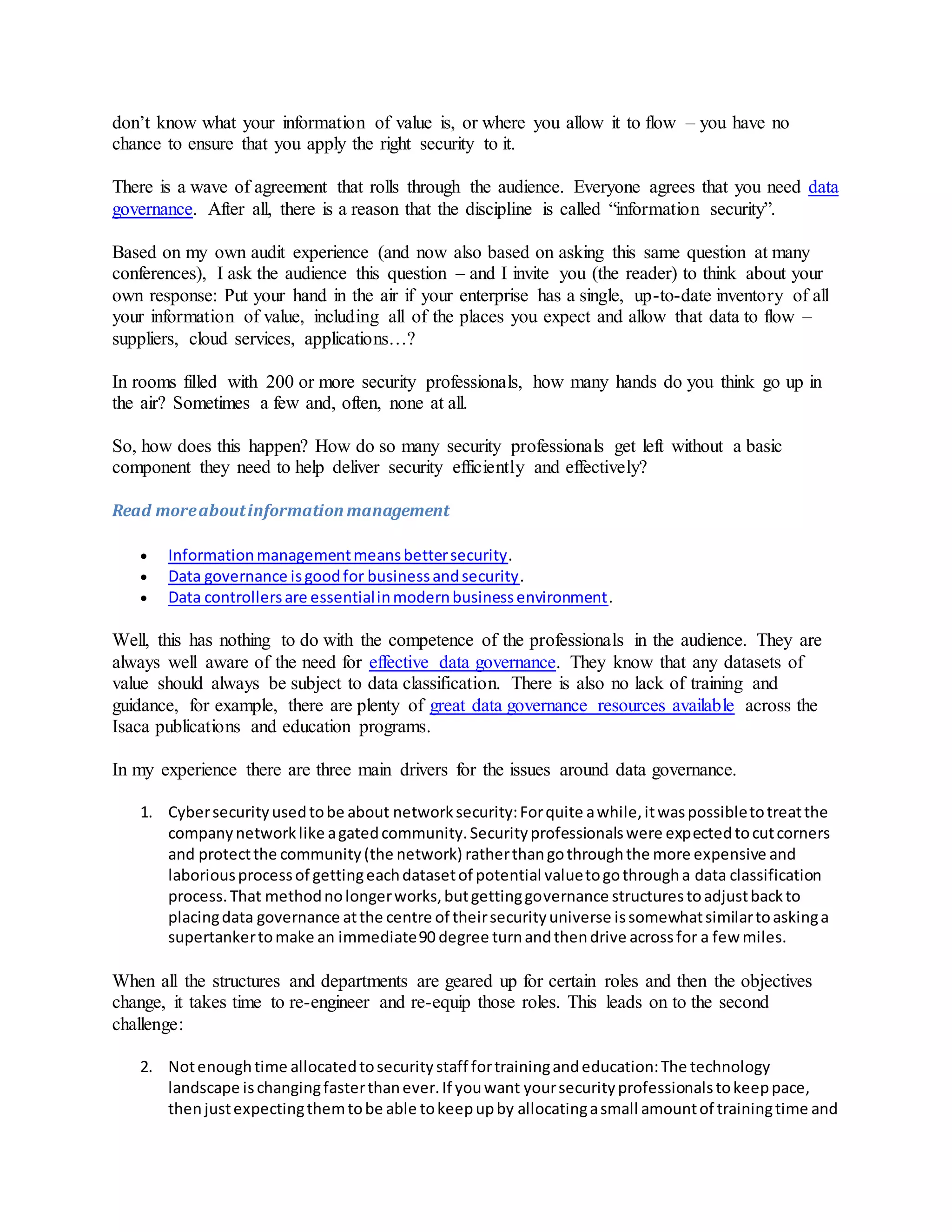 don’t know what your information of value is, or where you allow it to flow – you have no
chance to ensure that you apply the right security to it.
There is a wave of agreement that rolls through the audience. Everyone agrees that you need data
governance. After all, there is a reason that the discipline is called “information security”.
Based on my own audit experience (and now also based on asking this same question at many
conferences), I ask the audience this question – and I invite you (the reader) to think about your
own response: Put your hand in the air if your enterprise has a single, up-to-date inventory of all
your information of value, including all of the places you expect and allow that data to flow –
suppliers, cloud services, applications…?
In rooms filled with 200 or more security professionals, how many hands do you think go up in
the air? Sometimes a few and, often, none at all.
So, how does this happen? How do so many security professionals get left without a basic
component they need to help deliver security efficiently and effectively?
Read moreaboutinformationmanagement
 Informationmanagementmeansbettersecurity.
 Data governance isgoodfor businessandsecurity.
 Data controllersare essentialinmodernbusinessenvironment.
Well, this has nothing to do with the competence of the professionals in the audience. They are
always well aware of the need for effective data governance. They know that any datasets of
value should always be subject to data classification. There is also no lack of training and
guidance, for example, there are plenty of great data governance resources available across the
Isaca publications and education programs.
In my experience there are three main drivers for the issues around data governance.
1. Cybersecurityusedtobe about networksecurity:Forquite awhile,itwaspossibletotreatthe
companynetworklike agatedcommunity.Securityprofessionalswere expectedtocutcorners
and protectthe community(the network) ratherthangothroughthe more expensive and
laboriousprocessof gettingeachdatasetof potential valuetogothrougha data classification
process.That methodnolongerworks,butgettinggovernance structurestoadjustbackto
placingdata governance atthe centre of theirsecurityuniverse issomewhatsimilartoaskinga
supertankertomake an immediate90 degree turnandthendrive acrossfor a few miles.
When all the structures and departments are geared up for certain roles and then the objectives
change, it takes time to re-engineer and re-equip those roles. This leads on to the second
challenge:
2. Notenoughtime allocatedtosecuritystaff fortrainingandeducation:The technology
landscape ischangingfasterthanever.If youwant yoursecurityprofessionalstokeeppace,
thenjustexpectingthemtobe able tokeepupby allocatingasmall amountof trainingtime and
 