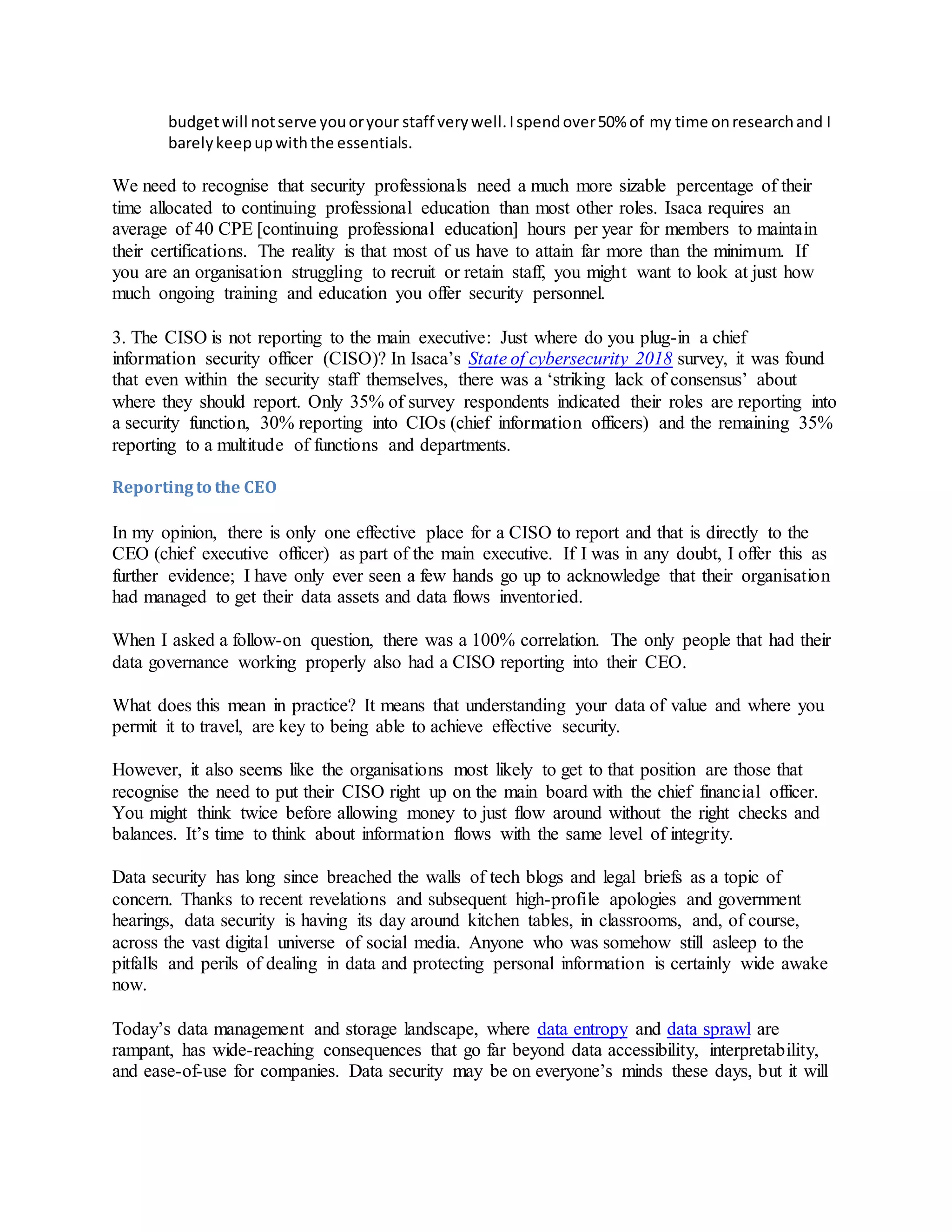budgetwill notserve youoryour staff verywell.Ispendover50% of my time onresearchand I
barelykeepupwiththe essentials.
We need to recognise that security professionals need a much more sizable percentage of their
time allocated to continuing professional education than most other roles. Isaca requires an
average of 40 CPE [continuing professional education] hours per year for members to maintain
their certifications. The reality is that most of us have to attain far more than the minimum. If
you are an organisation struggling to recruit or retain staff, you might want to look at just how
much ongoing training and education you offer security personnel.
3. The CISO is not reporting to the main executive: Just where do you plug-in a chief
information security officer (CISO)? In Isaca’s State of cybersecurity 2018 survey, it was found
that even within the security staff themselves, there was a ‘striking lack of consensus’ about
where they should report. Only 35% of survey respondents indicated their roles are reporting into
a security function, 30% reporting into CIOs (chief information officers) and the remaining 35%
reporting to a multitude of functions and departments.
Reportingto the CEO
In my opinion, there is only one effective place for a CISO to report and that is directly to the
CEO (chief executive officer) as part of the main executive. If I was in any doubt, I offer this as
further evidence; I have only ever seen a few hands go up to acknowledge that their organisation
had managed to get their data assets and data flows inventoried.
When I asked a follow-on question, there was a 100% correlation. The only people that had their
data governance working properly also had a CISO reporting into their CEO.
What does this mean in practice? It means that understanding your data of value and where you
permit it to travel, are key to being able to achieve effective security.
However, it also seems like the organisations most likely to get to that position are those that
recognise the need to put their CISO right up on the main board with the chief financial officer.
You might think twice before allowing money to just flow around without the right checks and
balances. It’s time to think about information flows with the same level of integrity.
Data security has long since breached the walls of tech blogs and legal briefs as a topic of
concern. Thanks to recent revelations and subsequent high-profile apologies and government
hearings, data security is having its day around kitchen tables, in classrooms, and, of course,
across the vast digital universe of social media. Anyone who was somehow still asleep to the
pitfalls and perils of dealing in data and protecting personal information is certainly wide awake
now.
Today’s data management and storage landscape, where data entropy and data sprawl are
rampant, has wide-reaching consequences that go far beyond data accessibility, interpretability,
and ease-of-use for companies. Data security may be on everyone’s minds these days, but it will
 
