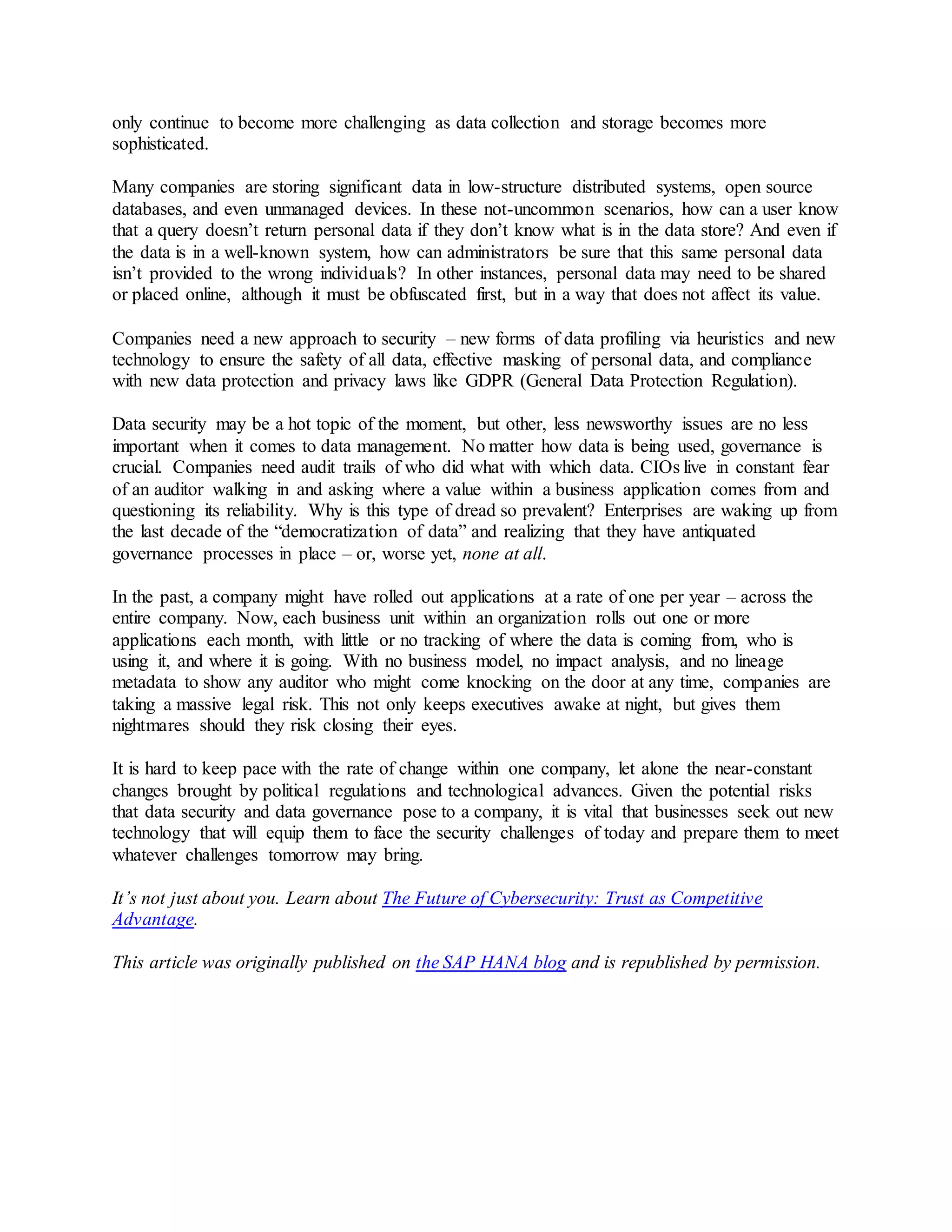 only continue to become more challenging as data collection and storage becomes more
sophisticated.
Many companies are storing significant data in low-structure distributed systems, open source
databases, and even unmanaged devices. In these not-uncommon scenarios, how can a user know
that a query doesn’t return personal data if they don’t know what is in the data store? And even if
the data is in a well-known system, how can administrators be sure that this same personal data
isn’t provided to the wrong individuals? In other instances, personal data may need to be shared
or placed online, although it must be obfuscated first, but in a way that does not affect its value.
Companies need a new approach to security – new forms of data profiling via heuristics and new
technology to ensure the safety of all data, effective masking of personal data, and compliance
with new data protection and privacy laws like GDPR (General Data Protection Regulation).
Data security may be a hot topic of the moment, but other, less newsworthy issues are no less
important when it comes to data management. No matter how data is being used, governance is
crucial. Companies need audit trails of who did what with which data. CIOs live in constant fear
of an auditor walking in and asking where a value within a business application comes from and
questioning its reliability. Why is this type of dread so prevalent? Enterprises are waking up from
the last decade of the “democratization of data” and realizing that they have antiquated
governance processes in place – or, worse yet, none at all.
In the past, a company might have rolled out applications at a rate of one per year – across the
entire company. Now, each business unit within an organization rolls out one or more
applications each month, with little or no tracking of where the data is coming from, who is
using it, and where it is going. With no business model, no impact analysis, and no lineage
metadata to show any auditor who might come knocking on the door at any time, companies are
taking a massive legal risk. This not only keeps executives awake at night, but gives them
nightmares should they risk closing their eyes.
It is hard to keep pace with the rate of change within one company, let alone the near-constant
changes brought by political regulations and technological advances. Given the potential risks
that data security and data governance pose to a company, it is vital that businesses seek out new
technology that will equip them to face the security challenges of today and prepare them to meet
whatever challenges tomorrow may bring.
It’s not just about you. Learn about The Future of Cybersecurity: Trust as Competitive
Advantage.
This article was originally published on the SAP HANA blog and is republished by permission.
 