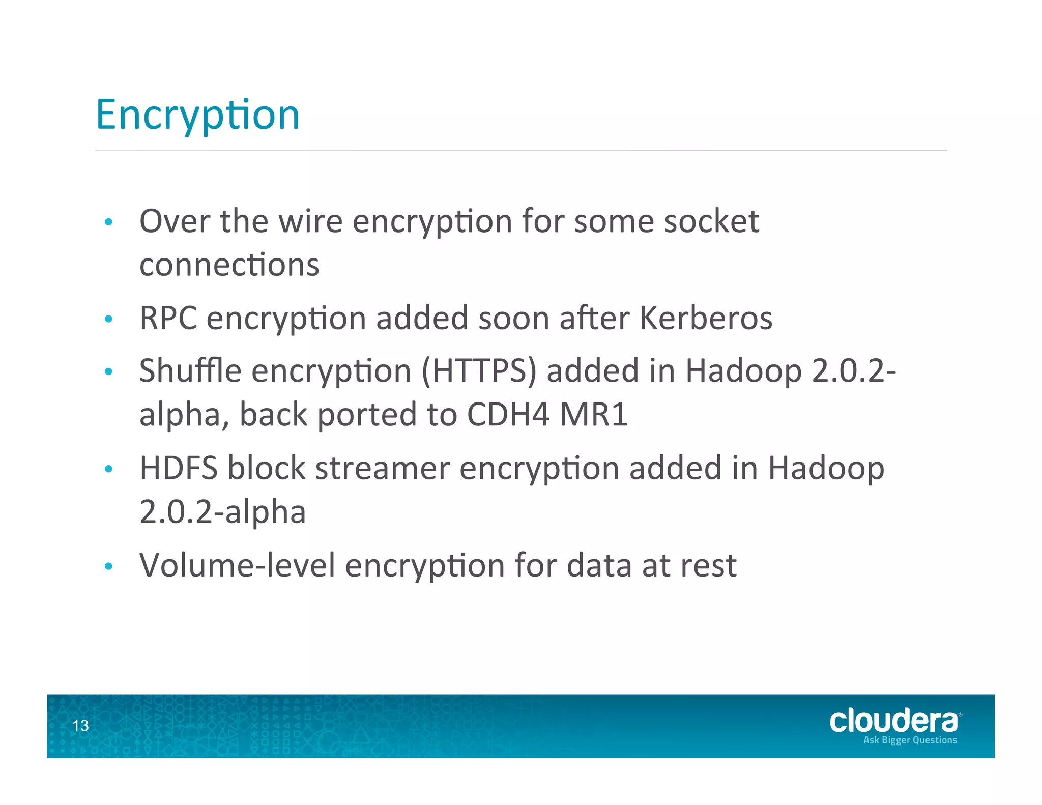 Encryp8on   •  Over  the  wire  encryp8on  for  some  socket   connec8ons   •  RPC  encryp8on  added  soon  afer  Kerberos   •  Shuﬄe  encryp8on  (HTTPS)  added  in  Hadoop  2.0.2-­‐ alpha,  back  ported  to  CDH4  MR1   •  HDFS  block  streamer  encryp8on  added  in  Hadoop   2.0.2-­‐alpha   •  Volume-­‐level  encryp8on  for  data  at  rest   13 