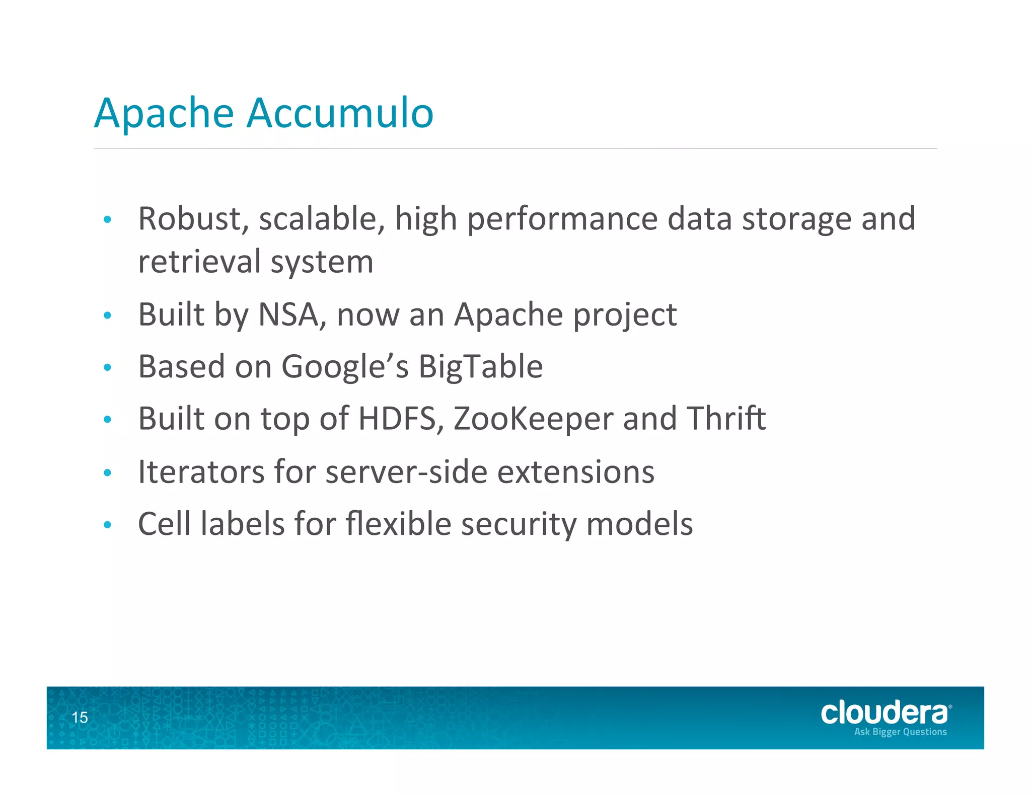 Apache  Accumulo   •  Robust,  scalable,  high  performance  data  storage  and   retrieval  system   •  Built  by  NSA,  now  an  Apache  project   •  Based  on  Google’s  BigTable   •  Built  on  top  of  HDFS,  ZooKeeper  and  Thrif   •  Iterators  for  server-­‐side  extensions   •  Cell  labels  for  ﬂexible  security  models   15 