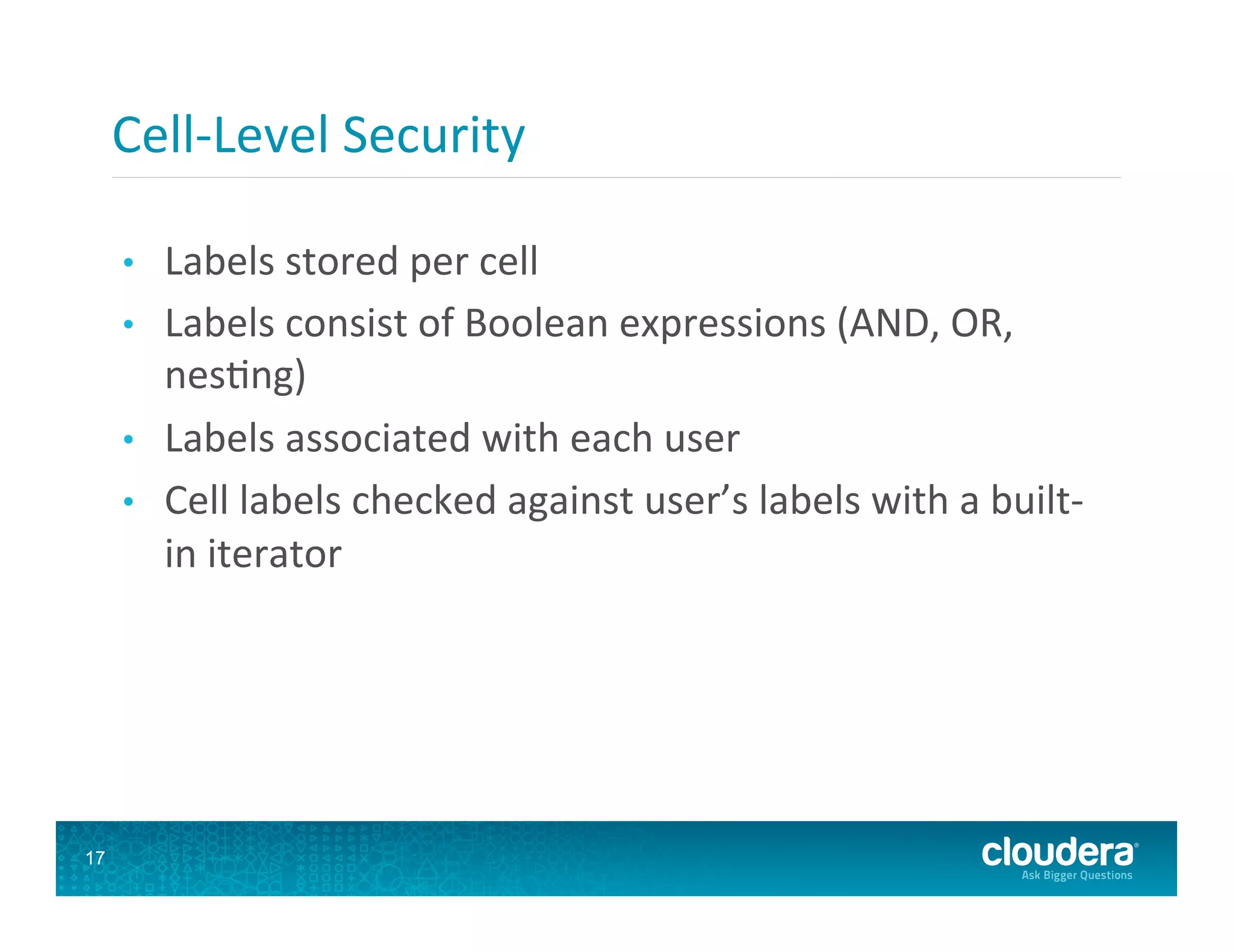 Cell-­‐Level  Security   •  Labels  stored  per  cell   •  Labels  consist  of  Boolean  expressions  (AND,  OR,   nes8ng)   •  Labels  associated  with  each  user   •  Cell  labels  checked  against  user’s  labels  with  a  built-­‐ in  iterator   17 