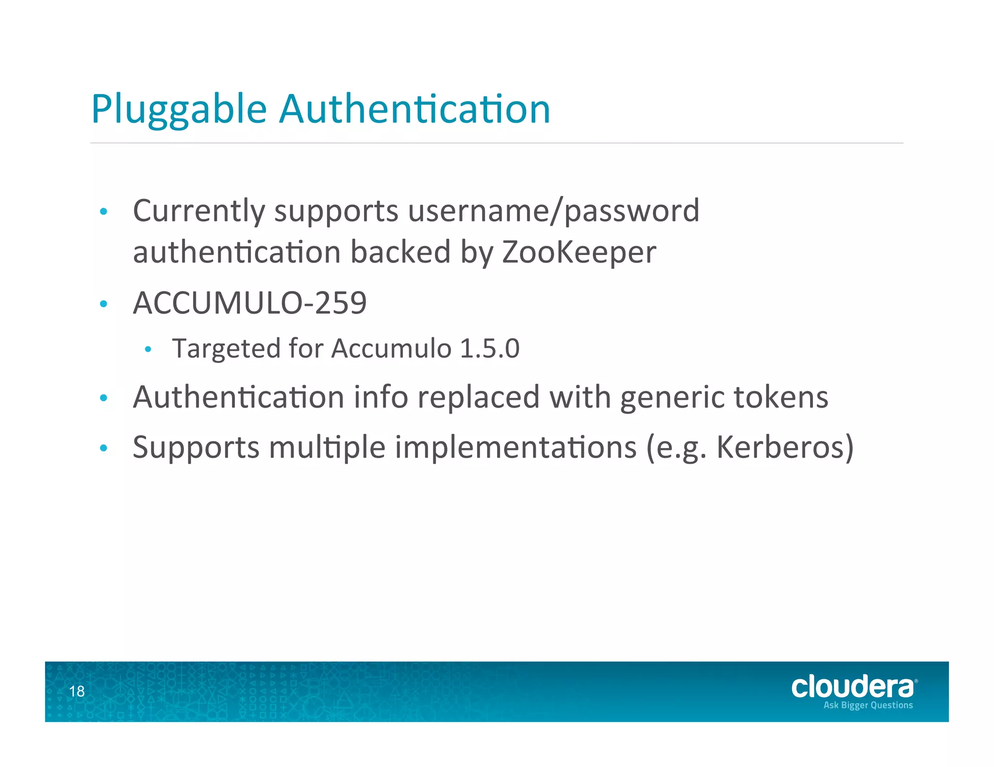 Pluggable  Authen8ca8on   •  Currently  supports  username/password   authen8ca8on  backed  by  ZooKeeper   •  ACCUMULO-­‐259   •  Targeted  for  Accumulo  1.5.0   •  Authen8ca8on  info  replaced  with  generic  tokens   •  Supports  mul8ple  implementa8ons  (e.g.  Kerberos)   18 