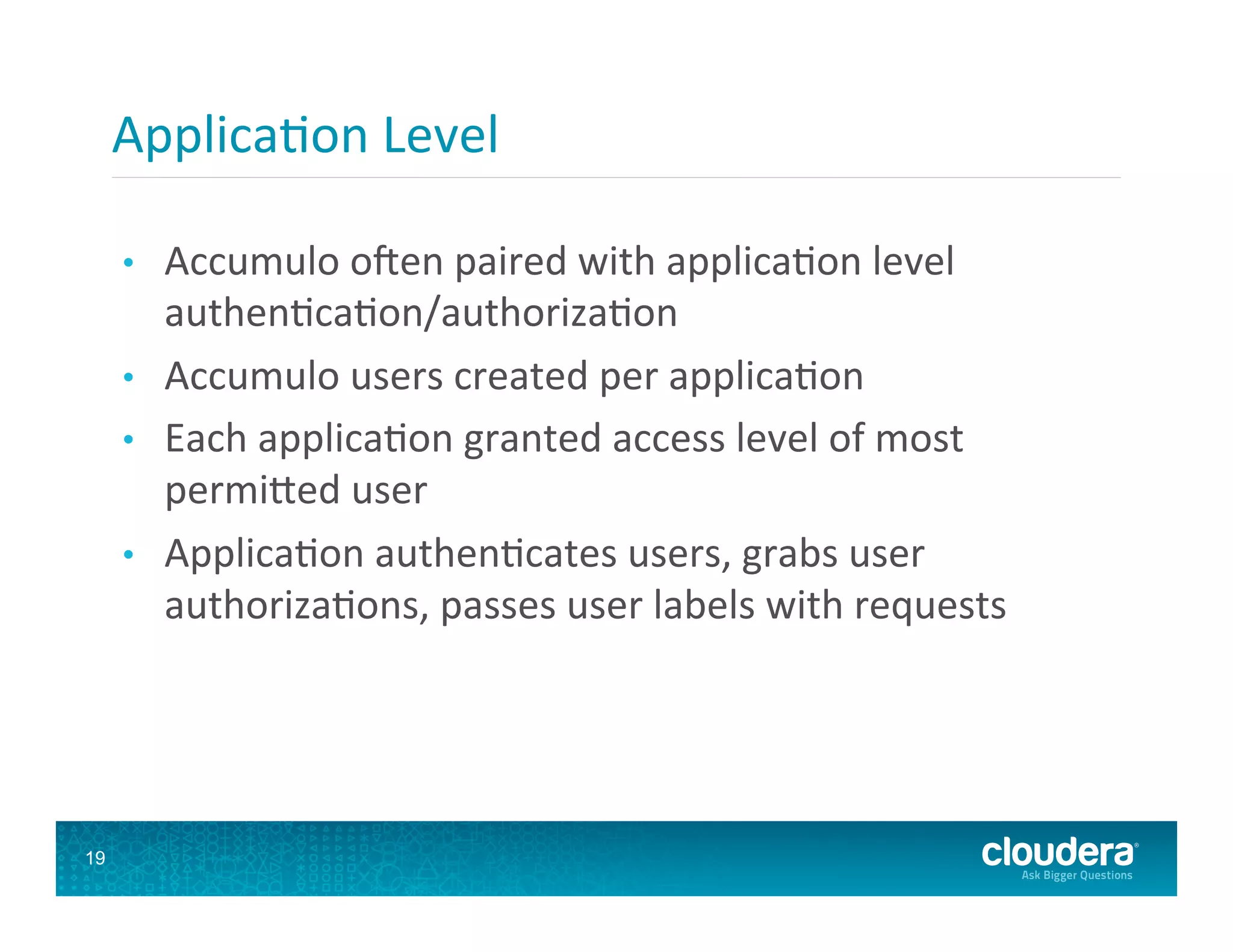 Applica8on  Level   •  Accumulo  ofen  paired  with  applica8on  level   authen8ca8on/authoriza8on   •  Accumulo  users  created  per  applica8on   •  Each  applica8on  granted  access  level  of  most   permi`ed  user   •  Applica8on  authen8cates  users,  grabs  user   authoriza8ons,  passes  user  labels  with  requests   19 