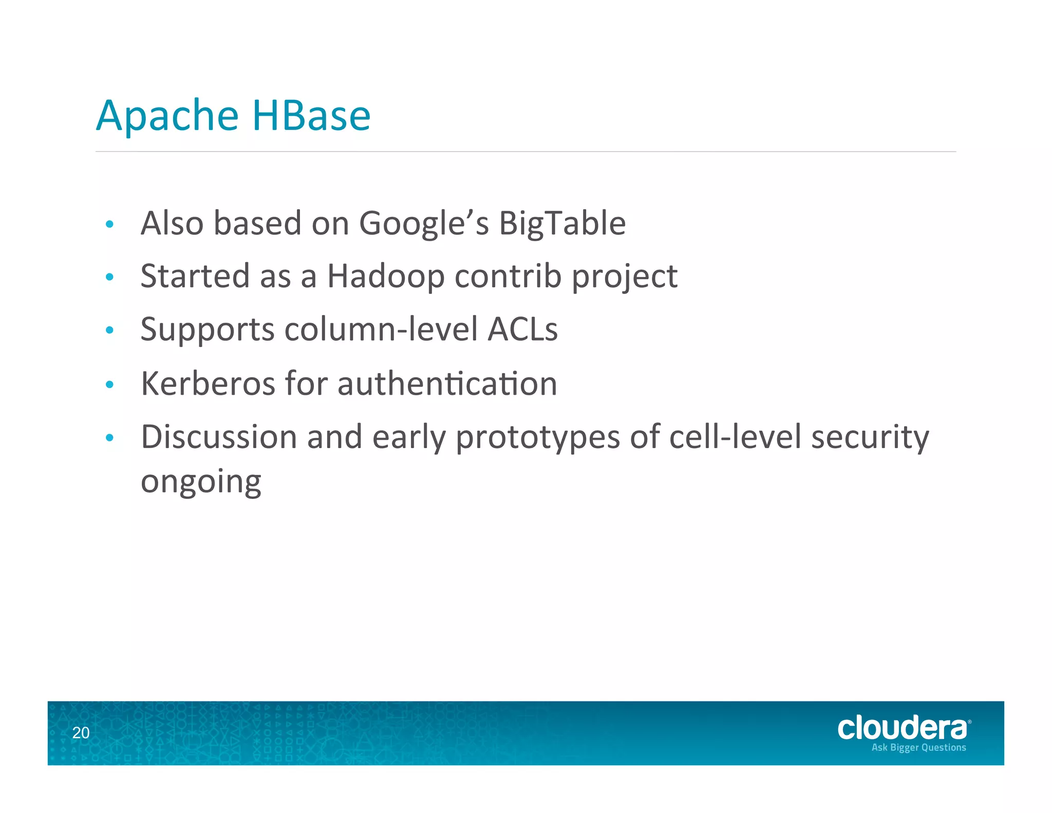 Apache  HBase   •  Also  based  on  Google’s  BigTable   •  Started  as  a  Hadoop  contrib  project   •  Supports  column-­‐level  ACLs   •  Kerberos  for  authen8ca8on   •  Discussion  and  early  prototypes  of  cell-­‐level  security   ongoing   20 