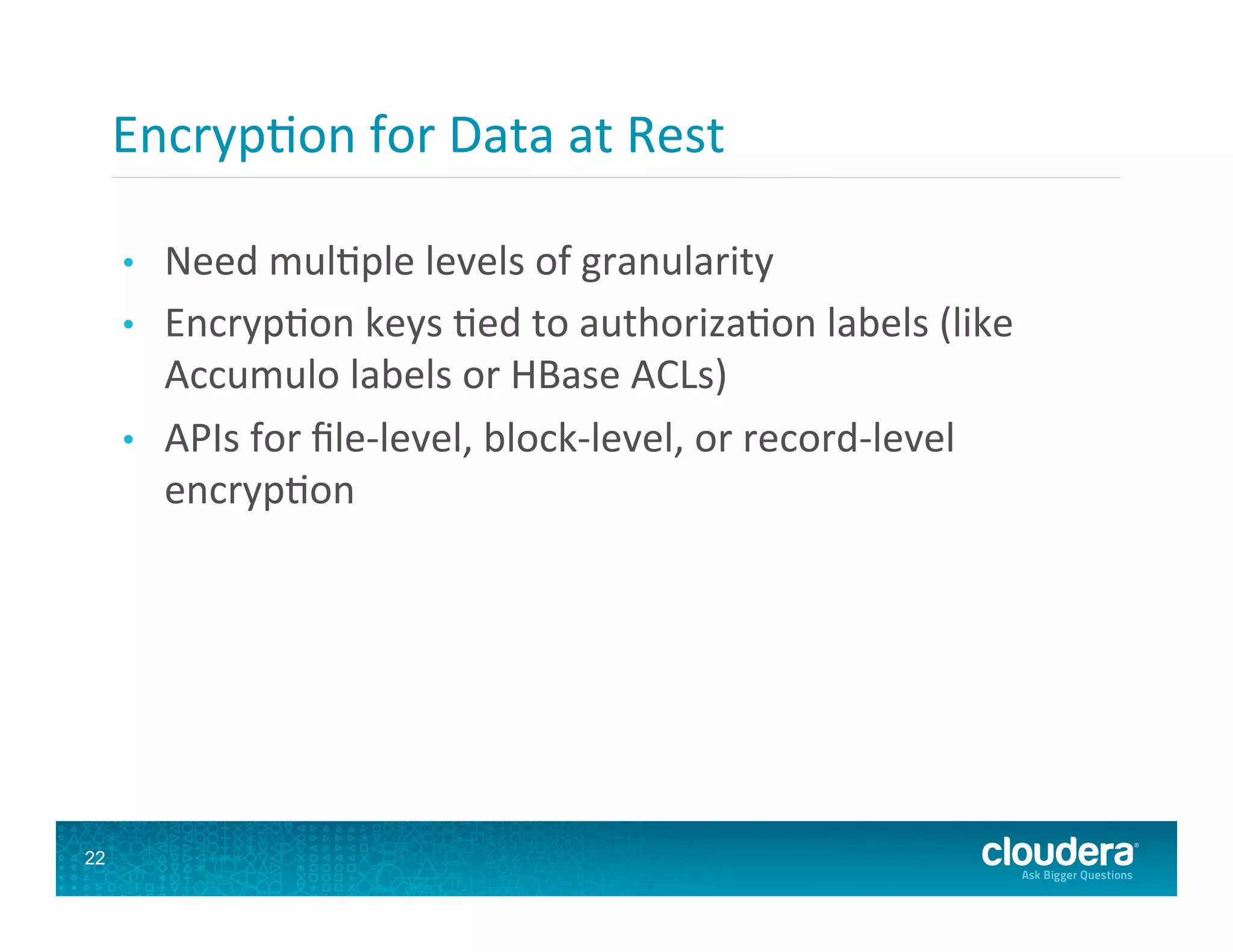 Encryp8on  for  Data  at  Rest   •  Need  mul8ple  levels  of  granularity   •  Encryp8on  keys  8ed  to  authoriza8on  labels  (like   Accumulo  labels  or  HBase  ACLs)   •  APIs  for  ﬁle-­‐level,  block-­‐level,  or  record-­‐level   encryp8on   22 