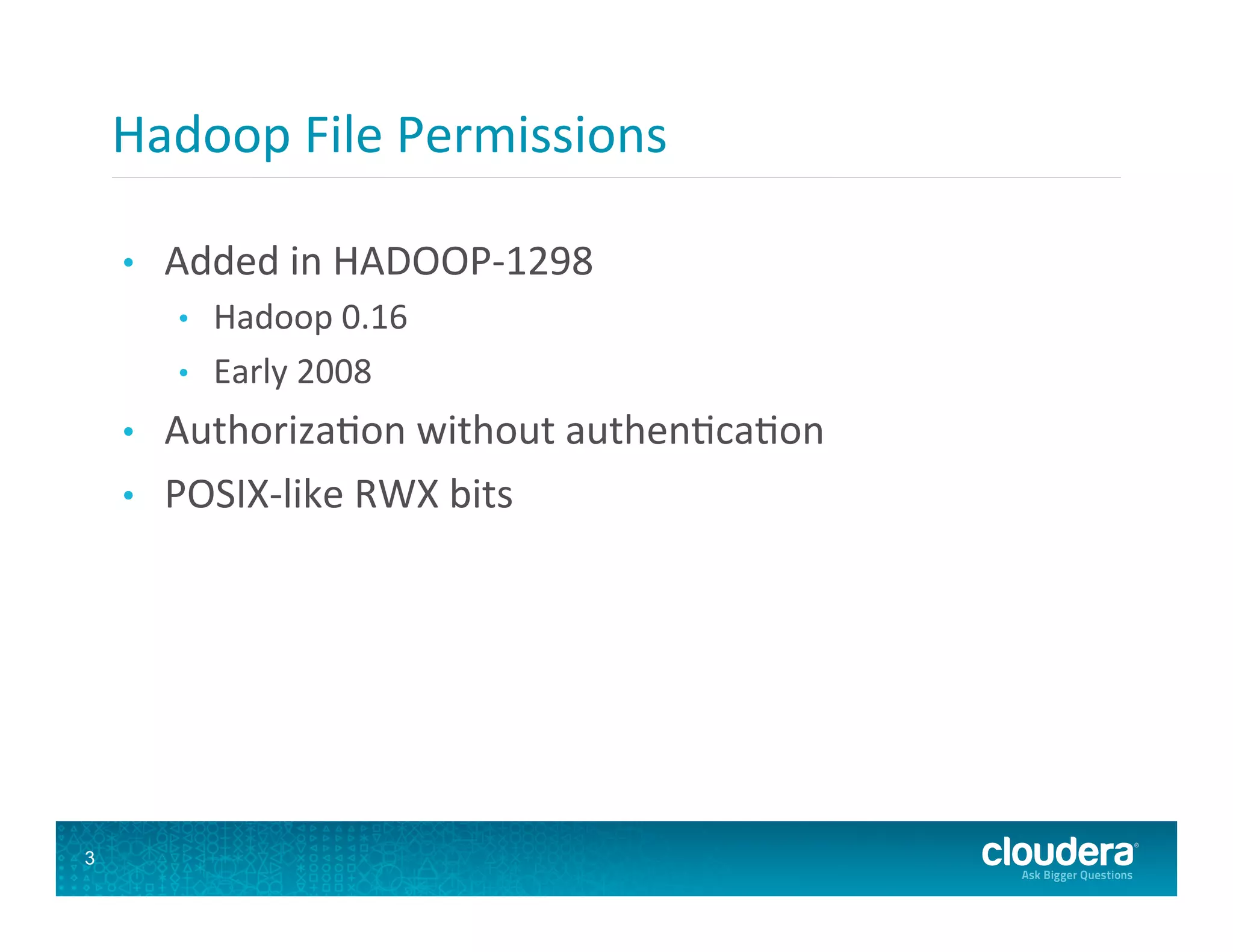 Hadoop  File  Permissions   •  Added  in  HADOOP-­‐1298   •  Hadoop  0.16   •  Early  2008   •  Authoriza8on  without  authen8ca8on   •  POSIX-­‐like  RWX  bits   3 