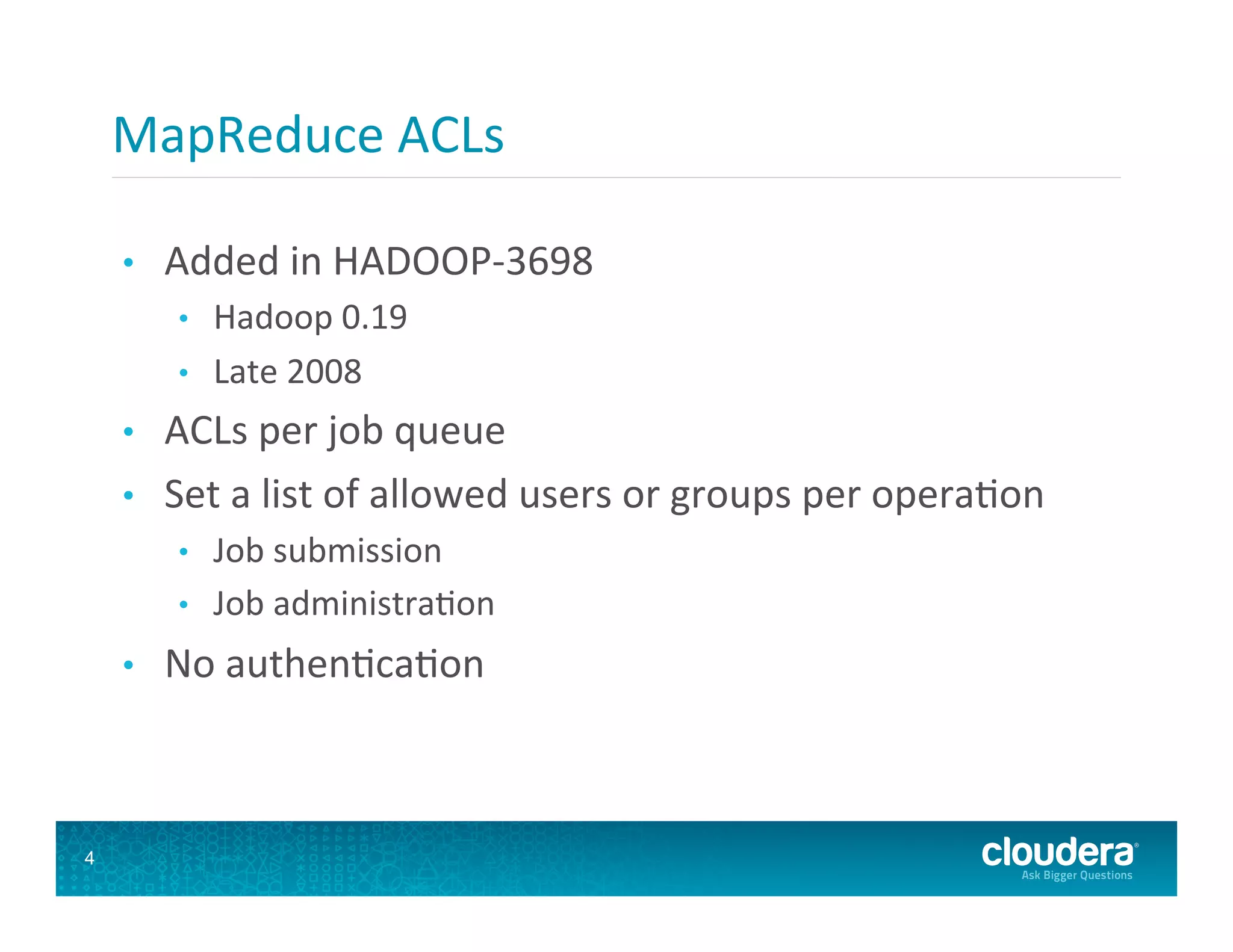 MapReduce  ACLs   •  Added  in  HADOOP-­‐3698   •  Hadoop  0.19   •  Late  2008   •  ACLs  per  job  queue   •  Set  a  list  of  allowed  users  or  groups  per  opera8on   •  Job  submission   •  Job  administra8on   •  No  authen8ca8on   4 