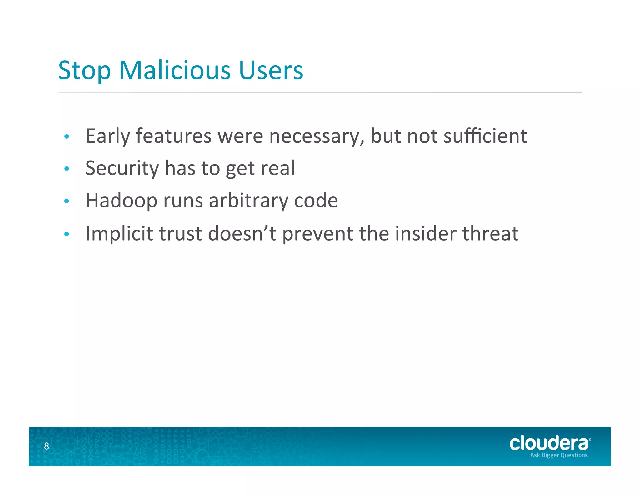 Stop  Malicious  Users   •  Early  features  were  necessary,  but  not  suﬃcient   •  Security  has  to  get  real   •  Hadoop  runs  arbitrary  code   •  Implicit  trust  doesn’t  prevent  the  insider  threat   8 