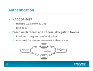 Authen8ca8on	
  
                      2.2    High Level Use Cases                                            2    USE CASES
     •      HADOOP-­‐4487	
  
             •    Hadoop	
  0.22	
  and	
  0.20.205	
  
                     2.2 High Level Use Cases
                       1. Applications accessing ﬁles on HDFS clusters Non-MapReduce ap-
             •    Late	
  2010	
   including hadoop fs, access ﬁles stored on one or more HDFS
                           plications,
                             clusters. The application should only be able to access ﬁles and services
     •      Based	
  on	
  Kerberos	
  and	
  internal	
  delega8on	
  tokens	
  
                             they are authorized to access. See ﬁgure 1. Variations:

                              (a) Access HDFS directly using HDFS protocol.
             •    Provides	
  strong	
  user	
  authen8ca8on	
   servers via the HFTP
                            (b) Access HDFS indirectly though HDFS proxy
                                FileSystem or HTTP get.
             •    Also	
  used	
  for	
  service-­‐to-­‐service	
  authen8ca8on	
  
     	
                                         (joe)
                                                           Name
                                                           Node       delg(jo
                                                                                 e)
                                           kerb
                                                                                      MapReduce
                            Application
                                                              kerb(hdfs)                 Task
                                          bloc                                   n
                                              k to                            oke
                                                   ken                    ck t
                                                           Data       blo
                                                           Node



                                                 Figure 1: HDFS High-level Dataﬂow
12

                        2. Applications accessing third-party (non-Hadoop) services Non-
                           MapReduce applications and MapReduce tasks accessing ﬁles or opera-
 