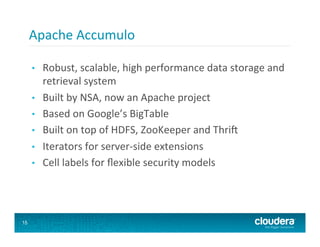 Apache	
  Accumulo	
  

     •    Robust,	
  scalable,	
  high	
  performance	
  data	
  storage	
  and	
  
          retrieval	
  system	
  
     •    Built	
  by	
  NSA,	
  now	
  an	
  Apache	
  project	
  
     •    Based	
  on	
  Google’s	
  BigTable	
  
     •    Built	
  on	
  top	
  of	
  HDFS,	
  ZooKeeper	
  and	
  Thrif	
  
     •    Iterators	
  for	
  server-­‐side	
  extensions	
  
     •    Cell	
  labels	
  for	
  ﬂexible	
  security	
  models	
  




15
 