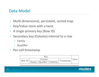 Data	
  Model	
  

     •    Mul8-­‐dimensional,	
  persistent,	
  sorted	
  map	
  
     •    Key/Value	
  store	
  with	
  a	
  twist	
  
     •    A	
  single	
  primary	
  key	
  (Row	
  ID)	
  
     •    Secondary	
  key	
  (Column)	
  internal	
  to	
  a	
  row	
  
           •    Family	
  
           •    Qualiﬁer	
  
     •    Per-­‐cell	
  8mestamp	
  




16
 