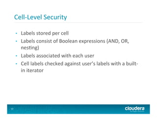 Cell-­‐Level	
  Security	
  

     •    Labels	
  stored	
  per	
  cell	
  
     •    Labels	
  consist	
  of	
  Boolean	
  expressions	
  (AND,	
  OR,	
  
          nes8ng)	
  
     •    Labels	
  associated	
  with	
  each	
  user	
  
     •    Cell	
  labels	
  checked	
  against	
  user’s	
  labels	
  with	
  a	
  built-­‐
          in	
  iterator	
  




17
 