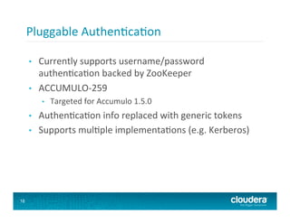 Pluggable	
  Authen8ca8on	
  

     •    Currently	
  supports	
  username/password	
  
          authen8ca8on	
  backed	
  by	
  ZooKeeper	
  
     •    ACCUMULO-­‐259	
  
           •    Targeted	
  for	
  Accumulo	
  1.5.0	
  
     •    Authen8ca8on	
  info	
  replaced	
  with	
  generic	
  tokens	
  
     •    Supports	
  mul8ple	
  implementa8ons	
  (e.g.	
  Kerberos)	
  




18
 