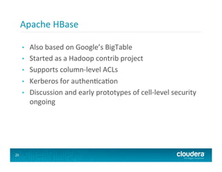 Apache	
  HBase	
  

     •    Also	
  based	
  on	
  Google’s	
  BigTable	
  
     •    Started	
  as	
  a	
  Hadoop	
  contrib	
  project	
  
     •    Supports	
  column-­‐level	
  ACLs	
  
     •    Kerberos	
  for	
  authen8ca8on	
  
     •    Discussion	
  and	
  early	
  prototypes	
  of	
  cell-­‐level	
  security	
  
          ongoing	
  




20
 