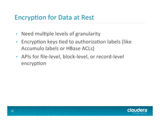 Encryp8on	
  for	
  Data	
  at	
  Rest	
  

     •    Need	
  mul8ple	
  levels	
  of	
  granularity	
  
     •    Encryp8on	
  keys	
  8ed	
  to	
  authoriza8on	
  labels	
  (like	
  
          Accumulo	
  labels	
  or	
  HBase	
  ACLs)	
  
     •    APIs	
  for	
  ﬁle-­‐level,	
  block-­‐level,	
  or	
  record-­‐level	
  
          encryp8on	
  




22
 