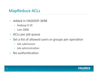 MapReduce	
  ACLs	
  

    •    Added	
  in	
  HADOOP-­‐3698	
  
          •    Hadoop	
  0.19	
  
          •    Late	
  2008	
  
    •    ACLs	
  per	
  job	
  queue	
  
    •    Set	
  a	
  list	
  of	
  allowed	
  users	
  or	
  groups	
  per	
  opera8on	
  
          •    Job	
  submission	
  
          •    Job	
  administra8on	
  
    •    No	
  authen8ca8on	
  



4
 