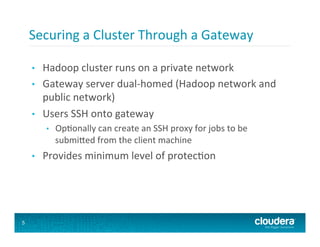 Securing	
  a	
  Cluster	
  Through	
  a	
  Gateway	
  

    •    Hadoop	
  cluster	
  runs	
  on	
  a	
  private	
  network	
  
    •    Gateway	
  server	
  dual-­‐homed	
  (Hadoop	
  network	
  and	
  
         public	
  network)	
  
    •    Users	
  SSH	
  onto	
  gateway	
  
          •    Op8onally	
  can	
  create	
  an	
  SSH	
  proxy	
  for	
  jobs	
  to	
  be	
  
               submi`ed	
  from	
  the	
  client	
  machine	
  
    •    Provides	
  minimum	
  level	
  of	
  protec8on	
  




5
 