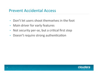 Prevent	
  Accidental	
  Access	
  

    •    Don’t	
  let	
  users	
  shoot	
  themselves	
  in	
  the	
  foot	
  
    •    Main	
  driver	
  for	
  early	
  features	
  
    •    Not	
  security	
  per-­‐se,	
  but	
  a	
  cri8cal	
  ﬁrst	
  step	
  
    •    Doesn’t	
  require	
  strong	
  authen8ca8on	
  




7
 