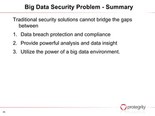 Big Data Security Problem - Summary

     Traditional security solutions cannot bridge the gaps
       between
     1. Data breach protection and compliance
     2. Provide powerful analysis and data insight
     3. Utilize the power of a big data environment.




45
 