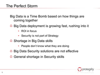 The Perfect Storm

      Big Data is a Time Bomb based on how things are
        coming together
        Big Data deployment is growing fast, rushing into it
           • ROI in focus
           • Security is not part of Strategy
        Shortage in Big Data skills
           • People don’t know what they are doing
        Big Data Security solutions are not effective
        General shortage in Security skills



5
 
