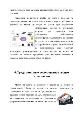 невъзможността това да стане своевременно, може да бъде дори
по-скъпо.
Говорейки за разходи, трябва да имам в предвид, че
цифровите активи на организацията имат повече от същинската
стойност и рискът от загуба на данни чрез подправяне,
неоторизиран достъп и изменение, корупция или хардуерен срив
представлява потенциални
катастрофални възможности за бизнеса.
За да се осигури продължаването на
корпоративното здраве, възможностите
за възстановяване след бедствие,
криптиране, удостоверяване и други
начини за защита на целостта на данните придобива още по-
голямо значение в днешния свят на големите обеми от данни.
6. Традиционните решения имат своите
ограничения
Макар, че целите за запазване и защита на са сходни за
организациите, било то малки или големи, подходите за
постигането на тези цели не са. Традиционните
решения, които разчитат на SQL програмиране
за „складиране“ на метаданни са приемливи за
умерено-мащабни масиви от данни, но може да
доведе до проблеми с производителността като
обеми от данни в мащаба на стотици терабайта и или повече.За
10 | С т р
 