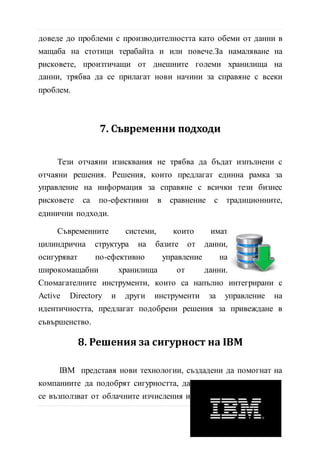 намаляване на рисковете, произтичащи от днешните големи
хранилища на данни, трябва да се прилагат нови начини за
справяне с всеки проблем.
7. Съвременни подходи
Тези отчаяни изисквания не трябва да бъдат изпълнени с
отчаяни решения. Решения, които предлагат единна рамка за
управление на информация за справяне с всички тези бизнес
рисковете са по-ефективни в сравнение с традиционните,
eдинични подходи.
Съвременните системи, които имат
цилиндрична структура на базите от данни,
осигуряват по-ефективно управление на
широкомащабни хранилища от данни.
Спомагателните инструменти, които са напълно интегрирани с
Active Directory и други инструменти за управление на
идентичността, предлагат подобрени решения за привеждане в
съвършенство.
8. Решения за сигурност на IBM
IBM представя нови технологии, създадени да помогнат на
компаниите да подобрят сигурността, да
се възползват от облачните изчисления и
да анализират големи обеми от данни.
Новите предложения включват най-
11 | С т р
 