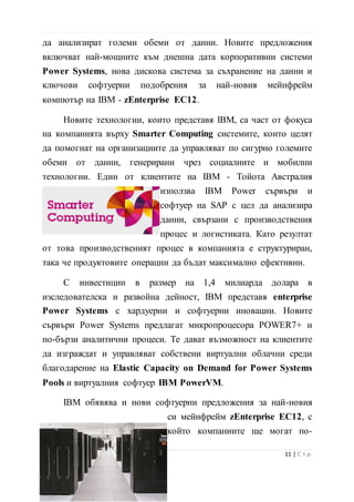 мощните към днешна дата корпоративни системи Power Systems,
нова дискова система за съхранение на данни и ключови
софтуерни подобрения за най-новия мейнфрейм компютър на
IBM - zEnterprise EC12.
Новите технологии, които представя IBM, са част от фокуса
на компанията върху Smarter Computing системите, които целят
да помогнат на организациите да управляват по сигурно големите
обеми от данни, генерирани чрез социалните и мобилни
технологии. Един от клиентите на IBM - Тойота Австралия
използва IBM Power сървъри и
софтуер на SAP с цел да анализира
данни, свързани с производствения
процес и логистиката. Като резултат
от това производственият процес в компанията е структуриран,
така че продуктовите операции да бъдат максимално ефективни.
С инвестиции в размер на 1,4 милиарда долара в
изследователска и развойна дейност, IBM представя enterprise
Power Systems с хардуерни и софтуерни иновации. Новите
сървъри Power Systems предлагат микропроцесора POWER7+ и
по-бързи аналитични процеси. Те дават възможност на клиентите
да изграждат и управляват собствени виртуални облачни среди
благодарение на Elastic Capacity on Demand for Power Systems
Pools и виртуалния софтуер IBM PowerVM.
IBM обявява и нови софтуерни предложения за най-новия
си мейнфрейм zEnterprise EC12, с който компаниите ще могат
по-ефективно да използват ценна информация за генериране на
бизнес идеи и осигуряване на по-
добро обслужване на клиентите. С
12 | С т р
 