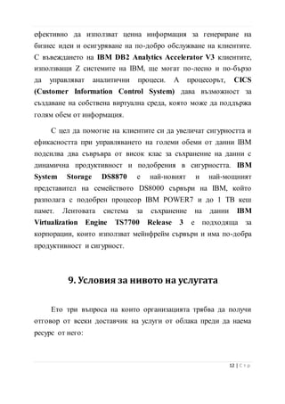 въвеждането на IBM DB2 Analytics Accelerator V3 клиентите,
използващи Z системите на IBM, ще могат по-лесно и по-бързо
да управляват аналитични процеси. А процесорът, CICS
(Customer Information Control System) дава възможност за
създаване на собствена виртуална среда, която може да поддържа
голям обем от информация.
С цел да помогне на клиентите си да увеличат сигурността и
ефикасността при управляването на големи обеми от данни IBM
подсилва два съвръвра от висок клас за съхранение на данни с
динамична продуктивност и подобрения в сигурността. IBM
System Storage DS8870 е най-новият и най-мощният
представител на семейството DS8000 сървъри на IBM, който
разполага с подобрен процесор IBM POWER7 и до 1 TB кеш
памет. Лентовата система за съхранение на данни IBM
Virtualization Engine TS7700 Release 3 е подходяща за
корпорации, които използват мейнфрейм сървъри и има по-добра
продуктивност и сигурност.
9. Условия за нивото на услугата
Ето три въпроса на които организацията трябва да получи
отговор от всеки доставчик на услуги от облака преди да наема
ресурс от него:
• Данните при трансфер: криптирани ли са по
подразбиране данните при прехвърлянето им към и от
сървърите в облака?
13 | С т р
 